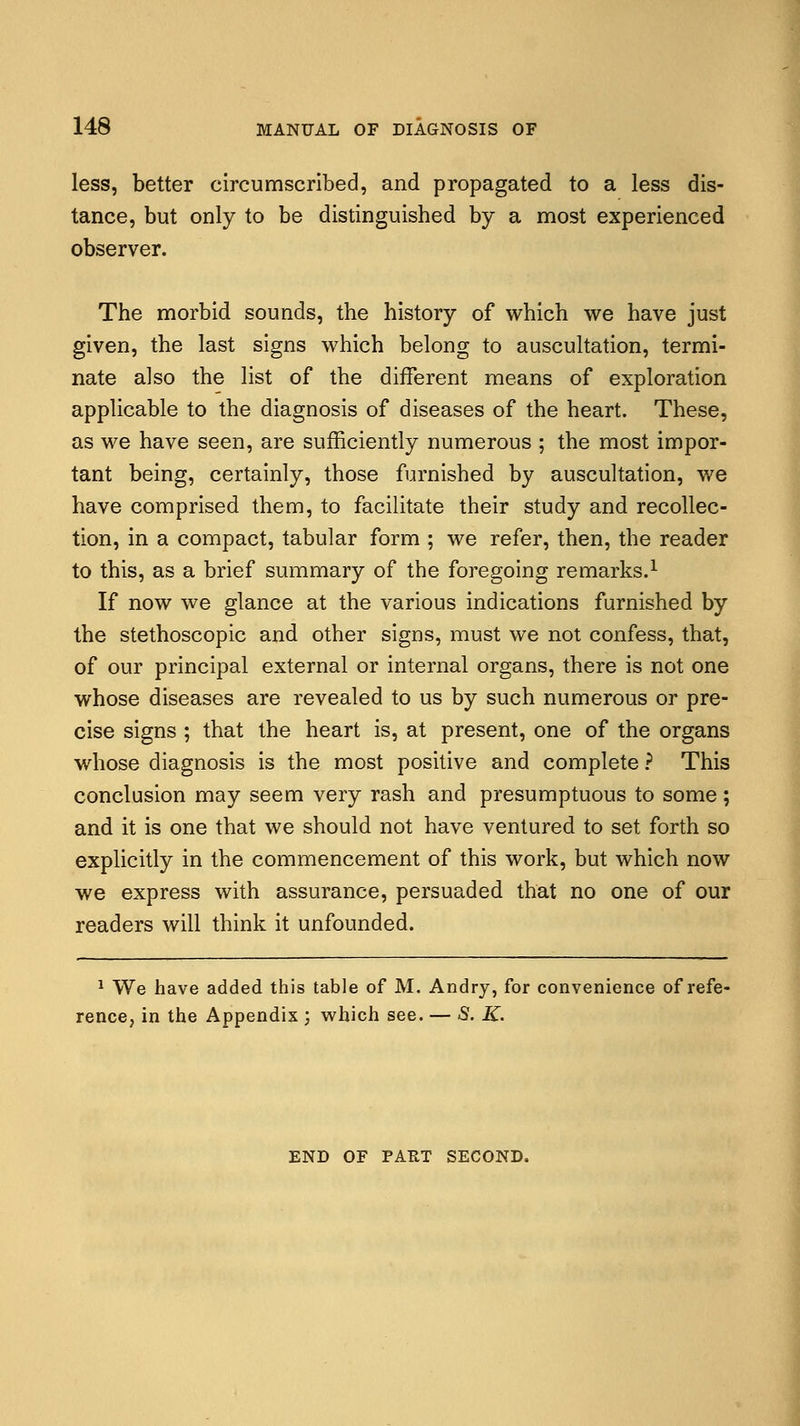 less, better circumscribed, and propagated to a less dis- tance, but only to be distinguished by a most experienced observer. The morbid sounds, the history of which we have just given, the last signs which belong to auscultation, termi- nate also the list of the different means of exploration applicable to the diagnosis of diseases of the heart. These, as we have seen, are sufficiently numerous ; the most impor- tant being, certainly, those furnished by auscultation, we have comprised them, to facilitate their study and recollec- tion, in a compact, tabular form ; we refer, then, the reader to this, as a brief summary of the foregoing remarks.1 If now we glance at the various indications furnished by the stethoscopic and other signs, must we not confess, that, of our principal external or internal organs, there is not one whose diseases are revealed to us by such numerous or pre- cise signs ; that the heart is, at present, one of the organs whose diagnosis is the most positive and complete ? This conclusion may seem very rash and presumptuous to some; and it is one that we should not have ventured to set forth so explicitly in the commencement of this work, but which now we express with assurance, persuaded that no one of our readers will think it unfounded. 1 We have added this table of M. Andry, for convenience of refe- rence, in the Appendix ; which see. — 5. K. END OF PART SECOND.