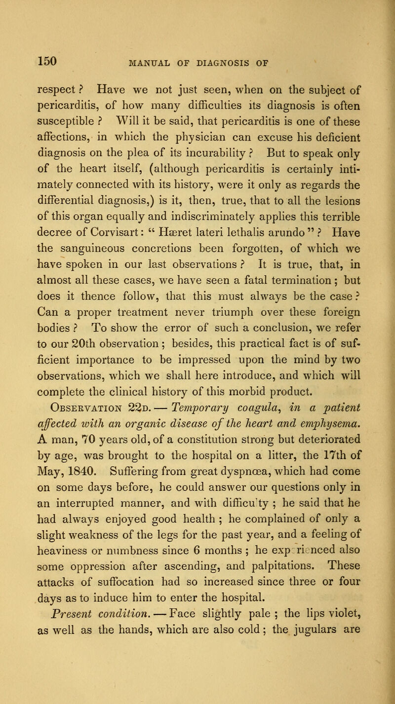 respect ? Have we not just seen, when on the subject of pericarditis, of how many difficulties its diagnosis is often susceptible ? Will it be said, that pericarditis is one of these affections, in which the physician can excuse his deficient diagnosis on the plea of its incurability ? But to speak only of the heart itself, (although pericarditis is certainly inti- mately connected with its history, were it only as regards the differential diagnosis,) is it, then, true, that to all the lesions of this organ equally and indiscriminately applies this terrible decree of Corvisart:  Hseret lateri lethalis arundo  ? Have the sanguineous concretions been forgotten, of which we have spoken in our last observations ? It is true, that, in almost all these cases, we have seen a fatal termination; but does it thence follow, that this must always be the case ? Can a proper treatment never triumph over these foreign bodies ? To show the error of such a conclusion, we refer to our 20th observation; besides, this practical fact is of suf- ficient importance to be impressed upon the mind by two observations, which we shall here introduce, and which will complete the clinical history of this morbid product. Observation 23d. — Temporary coagula, in a patient affected with an organic disease of the heart and emphysema. A man, 70 years old, of a constitution strong but deteriorated by age, was brought to the hospital on a litter, the 17th of May, 1840. Suffering from great dyspnoea, which had come on some days before, he could answer our questions only in an interrupted manner, and with difficuty ; he said that he had always enjoyed good health ; he complained of only a slight weakness of the legs for the past year, and a feeling of heaviness or numbness since 6 months ; he experienced also some oppression after ascending, and palpitations. These attacks of suffocation had so increased since three or four days as to induce him to enter the hospital. Present condition. — Face slightly pale ; the lips violet, as well as the hands, which are also cold; the jugulars are