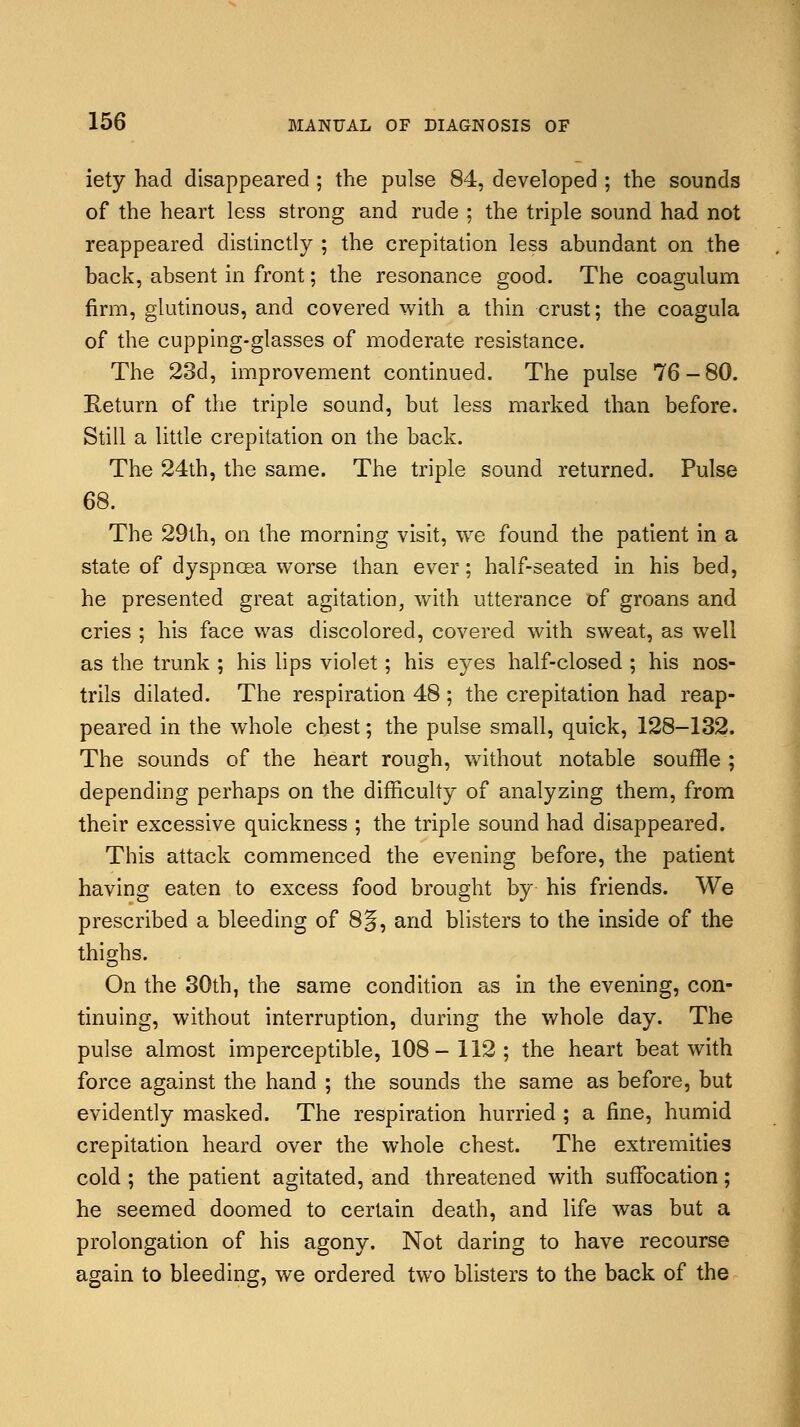 iety had disappeared; the pulse 84, developed ; the sounds of the heart less strong and rude ; the triple sound had not reappeared distinctly ; the crepitation less abundant on the back, absent in front; the resonance good. The coagulum firm, glutinous, and covered with a thin crust; the coagula of the cupping-glasses of moderate resistance. The 23d, improvement continued. The pulse 76-80. Return of the triple sound, but less marked than before. Still a little crepitation on the back. The 24th, the same. The triple sound returned. Pulse 68. The 29th, on the morning visit, we found the patient in a state of dyspnoea worse than ever; half-seated in his bed, he presented great agitation, with utterance of groans and cries ; his face was discolored, covered with sweat, as well as the trunk ; his lips violet; his eyes half-closed ; his nos- trils dilated. The respiration 48 ; the crepitation had reap- peared in the whole chest; the pulse small, quick, 128-132. The sounds of the heart rough, without notable souffle ; depending perhaps on the difficulty of analyzing them, from their excessive quickness ; the triple sound had disappeared. This attack commenced the evening before, the patient having eaten to excess food brought by his friends. We prescribed a bleeding of 8§, and blisters to the inside of the thighs. On the 30th, the same condition as in the evening, con- tinuing, without interruption, during the whole day. The pulse almost imperceptible, 108-112; the heart beat with force against the hand ; the sounds the same as before, but evidently masked. The respiration hurried ; a fine, humid crepitation heard over the whole chest. The extremities cold ; the patient agitated, and threatened with suffocation; he seemed doomed to certain death, and life was but a prolongation of his agony. Not daring to have recourse again to bleeding, we ordered two blisters to the back of the