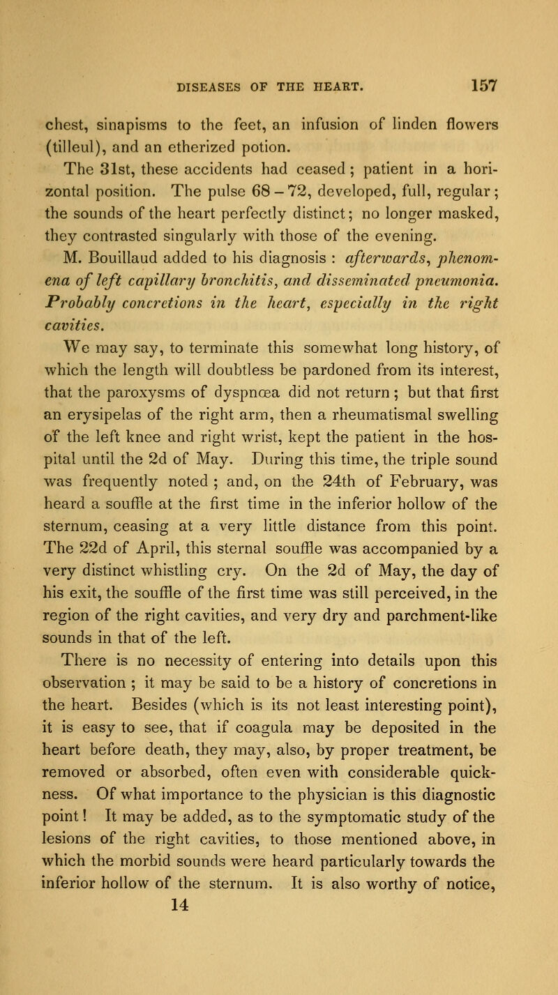 chest, sinapisms to the feet, an infusion of linden flowers (tilleul), and an etherized potion. The 31st, these accidents had ceased ; patient in a hori- zontal position. The pulse 68-72, developed, full, regular; the sounds of the heart perfectly distinct; no longer masked, they contrasted singularly with those of the evening. M. Bouillaud added to his diagnosis : afterwards, phenom- ena of left capillary bronchitis, and disseminated pneumonia. Probably concretions in the heart, especially in the right cavities. We may say, to terminate this somewhat long history, of which the length will doubtless be pardoned from its interest, that the paroxysms of dyspnoea did not return; but that first an erysipelas of the right arm, then a rheumatismal swelling of the left knee and right wrist, kept the patient in the hos- pital until the 2d of May. During this time, the triple sound was frequently noted ; and, on the 24th of February, was heard a souffle at the first time in the inferior hollow of the sternum, ceasing at a very little distance from this point. The 22d of April, this sternal souffle was accompanied by a very distinct whistling cry. On the 2d of May, the day of his exit, the souffle of the first time was still perceived, in the region of the right cavities, and very dry and parchment-like sounds in that of the left. There is no necessity of entering into details upon this observation ; it may be said to be a history of concretions in the heart. Besides (which is its not least interesting point), it is easy to see, that if coagula may be deposited in the heart before death, they may, also, by proper treatment, be removed or absorbed, often even with considerable quick- ness. Of what importance to the physician is this diagnostic point! It may be added, as to the symptomatic study of the lesions of the right cavities, to those mentioned above, in which the morbid sounds were heard particularly towards the inferior hollow of the sternum. It is also worthy of notice, 14