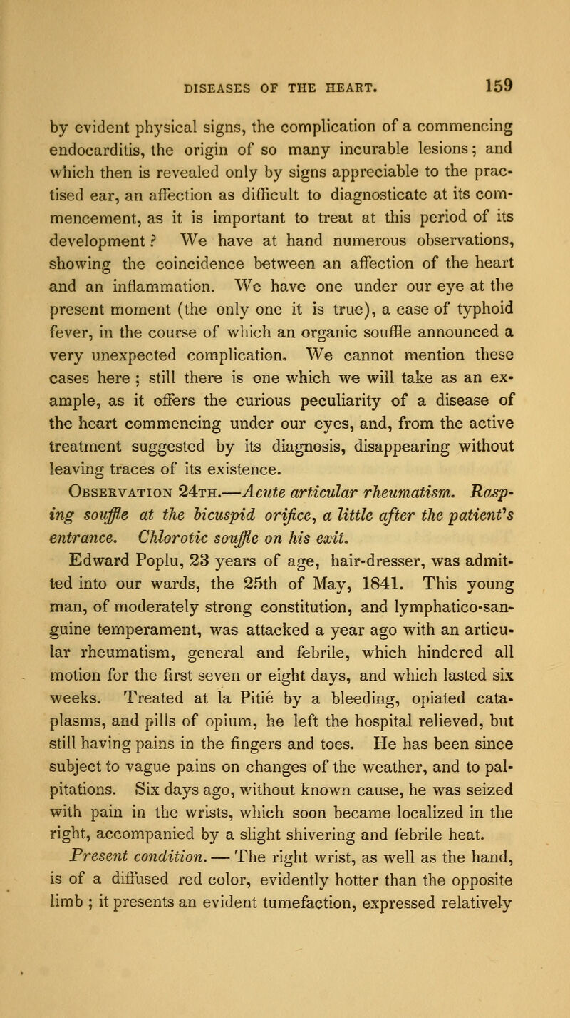 by evident physical signs, the complication of a commencing endocarditis, the origin of so many incurable lesions; and which then is revealed only by signs appreciable to the prac- tised ear, an affection as difficult to diagnosticate at its com- mencement, as it is important to treat at this period of its development ? We have at hand numerous observations, showing the coincidence between an affection of the heart and an inflammation. We have one under our eye at the present moment (the only one it is true), a case of typhoid fever, in the course of which an organic souffle announced a very unexpected complication. We cannot mention these cases here; still there is one which we will take as an ex- ample, as it offers the curious peculiarity of a disease of the heart commencing under our eyes, and, from the active treatment suggested by its diagnosis, disappearing without leaving traces of its existence. Observation 24th.—Acute articular rheumatism. Rasp- ing souffle at the bicuspid orifice, a little after the patient's entrance, Chlorotic souffle on his exit. Edward Poplu, 23 years of age, hair-dresser, was admit- ted into our wards, the 25th of May, 1841. This young man, of moderately strong constitution, and lymphatico-san- guine temperament, was attacked a year ago with an articu- lar rheumatism, general and febrile, which hindered all motion for the first seven or eight days, and which lasted six weeks. Treated at la Pitie by a bleeding, opiated cata- plasms, and pills of opium, he left the hospital relieved, but still having pains in the fingers and toes. He has been since subject to vague pains on changes of the weather, and to pal- pitations. Six days ago, without known cause, he was seized with pain in the wrists, which soon became localized in the right, accompanied by a slight shivering and febrile heat. Present condition. — The right wrist, as well as the hand, is of a diffused red color, evidently hotter than the opposite limb ; it presents an evident tumefaction, expressed relatively