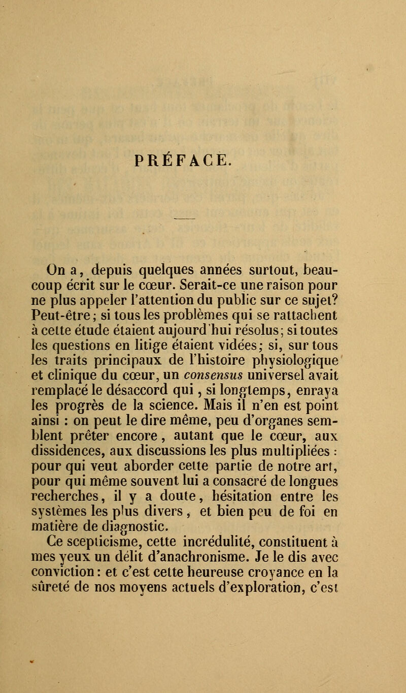 PRÉFACE. On a, depuis quelques années surtout, beau- coup écrit sur le cœur. Serait-ce une raison pour ne plus appeler l'attention du public sur ce sujet? Peut-être ; si tous les problèmes qui se rattachent à celte étude étaient aujourd'hui résolus; si toutes les questions en litige étaient vidées; si, sur tous les traits principaux de l'histoire physiologique et clinique du cœur, un consensus universel avait remplacé le désaccord qui, si longtemps, enraya les progrès de la science. Mais il n'en est point ainsi : on peut le dire même, peu d'organes sem- blent prêter encore, autant que le cœur, aux dissidences, aux discussions les plus multipliées : pour qui veut aborder cette partie de notre art, pour qui même souvent lui a consacré de longues recherches, il y a doute, hésitation entre les systèmes les p!us divers , et bien peu de foi en matière de diagnostic. Ce scepticisme, cette incrédulité, constituent à mes yeux un délit d'anachronisme. Je le dis avec conviction : et c'est cette heureuse croyance en la sûreté de nos moyens actuels d'exploration, c'est