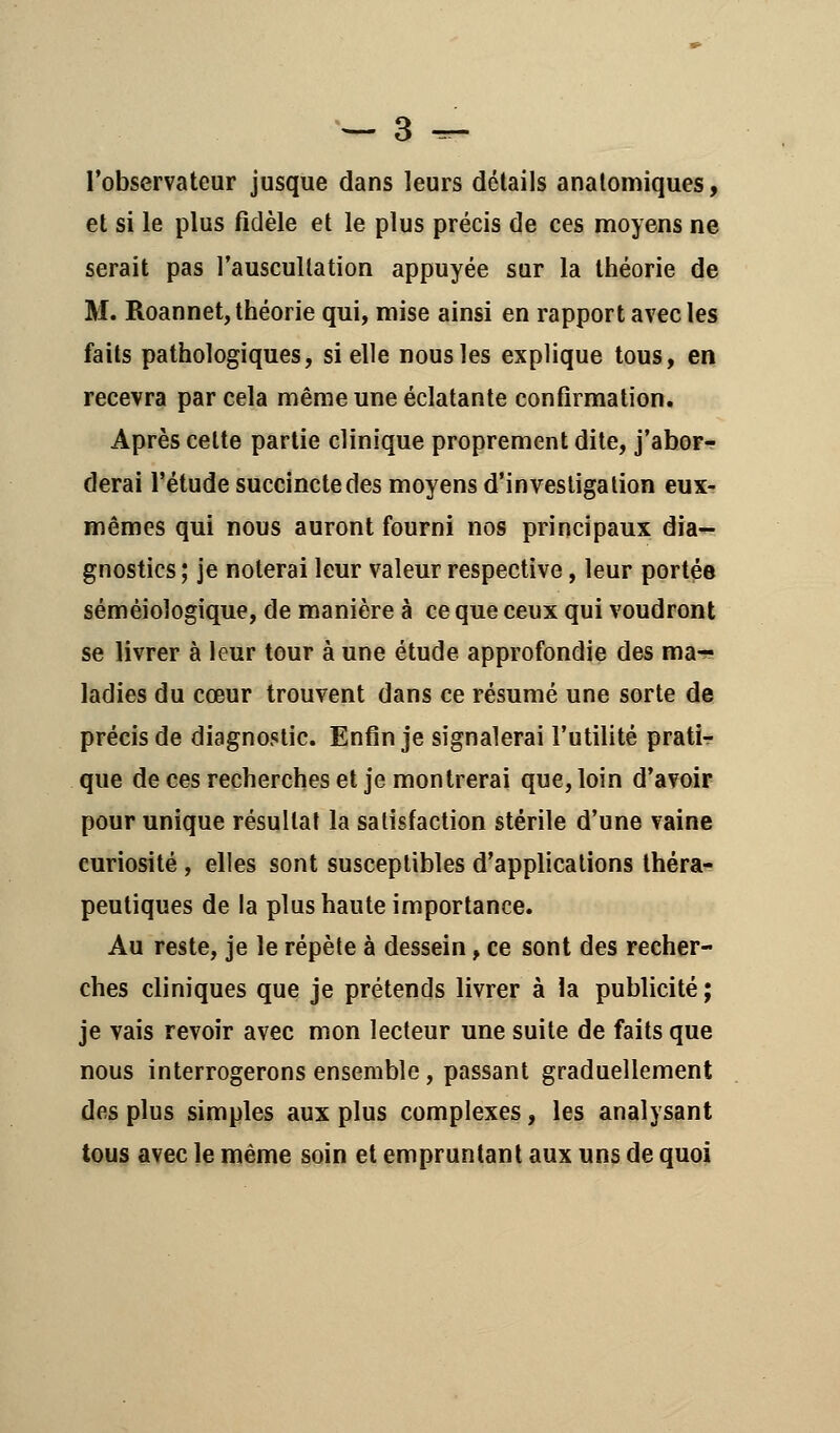 l'observateur jusque dans leurs détails anatomiques, et si le plus fidèle et le plus précis de ces moyens ne serait pas l'auscultation appuyée sur la théorie de M. Roannet, théorie qui, mise ainsi en rapport avec les faits pathologiques, si elle nous les explique tous, en recevra par cela même une éclatante confirmation. Après cette partie clinique proprement dite, j'abor- derai l'étude succincte des moyens d'investigation eux- mêmes qui nous auront fourni nos principaux dia- gnostics ; je noterai leur valeur respective, leur portée séméioîogique, de manière à ce que ceux qui voudront se livrer à leur tour à une étude approfondie des ma- ladies du cœur trouvent dans ce résumé une sorte de précis de diagnostic. Enfin je signalerai l'utilité prati- que de ces recherches et je montrerai que, loin d'avoir pour unique résultat la satisfaction stérile d'une vaine curiosité, elles sont susceptibles d'applications théra- peutiques de la plus haute importance. Au reste, je le répète à dessein, ce sont des recher- ches cliniques que je prétends livrer à la publicité ; je vais revoir avec mon lecteur une suite de faits que nous interrogerons ensemble, passant graduellement des plus simples aux plus complexes, les analysant tous avec le même soin et empruntant aux uns de quoi