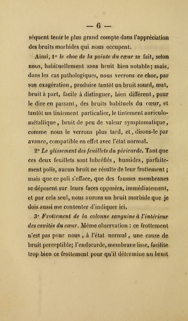 scquent lenirle plus grand compte dans l'appréciation des bruits morbides qui nous occupent. Ainsi, 1° le choc de la pointe du cœur se fait, selon nous, habituellement sans bruit bien notable; mais, dans les cas pathologiques, nous verrons ce choc, par son exagération, produire tantôt un bruit sourd, mat, bruit à part, facile à distinguer, bien différent, pour le dire en passant, des bruits habituels du cœur, et tantôt un tintement particulier, le tintement auriculo- métallique, bruit de peu de valeur syrnptomatique, comme nous le verrons plus lard, et, disons-le par avance, compatible en effet avec l'état normal. 2° Le glissement des feuillets du péricarde. Tant que ces deux feuillets sont lubréfîés, humides, parfaite- ment polis, aucun bruit ne résulte de leur frottement ; mais que ce poli s'efface, que des fausses membranes se déposent sur leurs faces opposées, immédiatement, et par cela seul, nous aurons un bruit morbide que je dois aussi me contenter d'indiquer ici. 3 Frottement de la colonne sanguine à l'intérieur des cavités du cœur. Même observation : ce frottement n'est pas pour nous, à l'état normal, une cause de bruit perceptible; l'endocarde, membranelisse, facilite trop bien ce frottement pour qu'il détermine un bruit