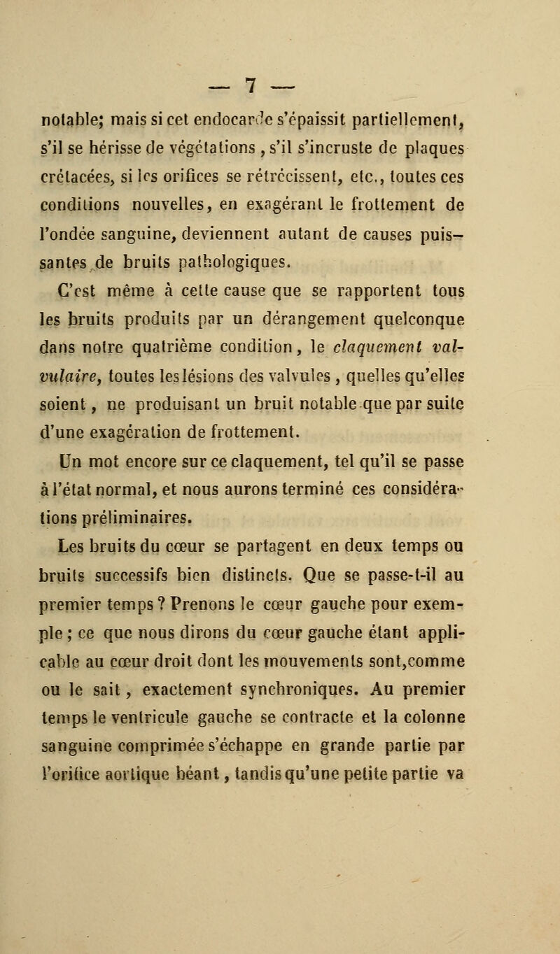 notable; mais si cet endocarde s'épaissit partiellement, s'il se hérisse de végétations , s'il s'incruste de plaques crétacées, si les orifices se rétrécissent, etc., toutes ces conditions nouvelles, en exagérant le frottement de l'ondée sanguine, deviennent autant de causes puis- santes de bruits pathologiques. C'est même à celte cause que se rapportent tous les bruits produits par un dérangement quelconque dans notre quatrième condition, le claquement val- vulaire, toutes les lésions des valvules , quelles qu'elles soient, ne produisant un bruit notable que par suite d'une exagération de frottement. Un mot encore sur ce claquement, tel qu'il se passe à l'état normal, et nous aurons terminé ces considéra- tions préliminaires. Les bruits du cœur se partagent en deux temps ou bruits successifs bien distincts. Que se passe-t-il au premier temps ? Prenons le cœur gauche pour exem- ple ; ce que nous dirons du cœur gauche étant appli- cable au cœur droit dont les mouvements sont,comme ou le sait, exactement synchroniques. Au premier temps le ventricule gauche se contracte et la colonne sanguine comprimée s'échappe en grande partie par l'orifice aovlique béant, tandis qu'une petite partie va