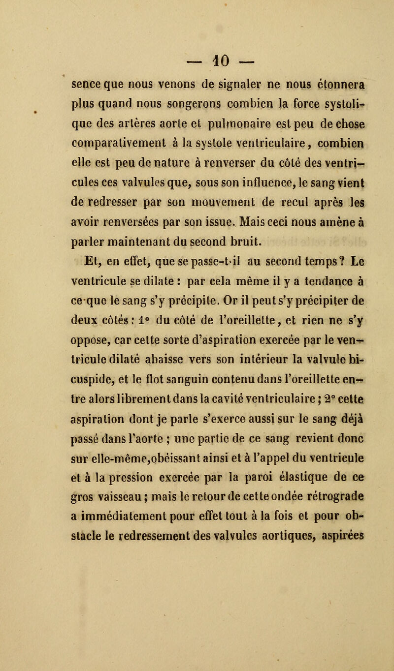 sence que nous venons de signaler ne nous étonnera plus quand nous songerons combien la force systoli- que des artères aorte et pulmonaire est peu de chose comparativement à la systole ventriculaire, combien elle est peu de nature à renverser du côté des ventri- cules ces valvules que, sous son influence, le sang vient de redresser par son mouvement de recul après les avoir renversées par son issue. Mais ceci nous amène à parler maintenant du second bruit. Et, en effet, que sepasse-t-il au second temps? Le ventricule se dilate : par eela même il y a tendance à ceque le sang s'y précipite. Or il peut s'y précipiter de deux côtés : 1° du côté de l'oreillette, et rien ne s'y oppose, car cette sorte d'aspiration exercée par le ven^- tricule dilaté abaisse vers son intérieur la valvule bi- cuspide, et le flot sanguin contenu dans l'oreillette en- tre alors librement dans la cavité ventriculaire ; 2° cette aspiration dont je parle s'exerce aussi sur le sang déjà passé dans l'aorte ; une partie de ce sang revient donc sur elle-même,obéissant ainsi et à l'appel du ventricule et à la pression exercée par la paroi élastique de ce gros vaisseau; mais le retour de cette ondée rétrograde a immédiatement pour effet tout à la fois et pour ob- stacle le redressement des valvules aorliques, aspirées