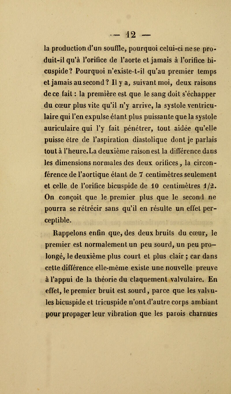 — 42 — la production d'un souffle, pourquoi celui-ci ne se pro- duit-il qu'à l'orifice de l'aorte et jamais à l'orifice bi- cuspide? Pourquoi n'exisle-t-il qu'au premier temps et jamais au second? Il y a, suivant moi, deux raisons de ce fait : la première est que le sang doit s'échapper du cœur plus vite qu'il n'y arrive, la systole venlricu- laire qui l'en expulse étant plus puissante que la systole auriculaire qui l'y fait pénétrer, tout aidée qu'elle puisse être de l'aspiration diastolique dont je pariais tout à l'heure.La deuxième raison est la différence dans les dimensions normales des deux orifices, la circon- férence de l'aortique étant de 7 centimètres seulement et celle de l'orifice bicuspide de 10 centimètres 1/2. On conçoit que le premier plus que le second ne pourra se rétrécir sans qu'il en résulte un effet per- ceptible. Rappelons enfin que, des deux bruits du cœur, le premier est normalement un peu sourd, un peu pro- longé, le deuxième plus court et plus clair ; car dans cette différence elle-même existe une nouvelle preuve à l'appui de la théorie du claquement valvulaire. En effet, le premier bruit est sourd, parce que les valvu- les bicuspide et tricuspide n'ont d'autre corps ambiant pour propager leur vibration que les parois charnues