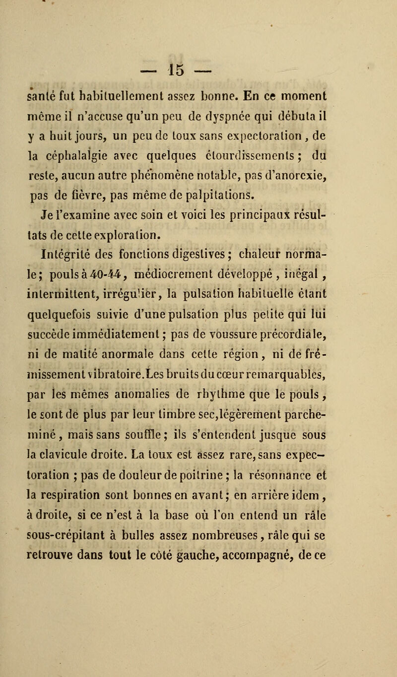 » santé fut habituellement assez bonne. En ce moment même il n'accuse qu'un peu de dyspnée qui débuta il y a huit jours, un peu de toux sans expectoration , de la céphalalgie avec quelques élourdissements ; du reste, aucun autre phénomène notable, pas d'anorexie, pas de fièvre, pas même de palpitations. Je l'examine avec soin et voici les principaux résul- tats de cette exploration. Intégrité des fonctions digeslives ; chaleur norma- le; pouls à 40-44, médiocrement développé , inégal , intermittent, irrégulier, la pulsation habituelle étant quelquefois suivie d'une pulsation plus petite qui lui succède immédiatement; pas de voussure précordiale, ni de malité anormale dans cette région, ni de fré- missement vibratoire.Les bruits du cœur remarquables, par les mêmes anomalies de rhylhme que le pouls, le sont de plus par leur timbre sec,légèrement parche- miné, mais sans souffle; ils s'entendent jusque sous la clavicule droite. La toux est assez rare, sans expec- toration ; pas de douleur de poitrine; la résonnance et la respiration sont bonnes en avant; en arrière idem, adroite, si ce n'est à la base où l'on entend un râle sous-crépitant à bulles assez nombreuses, râle qui se retrouve dans tout le côté gauche, accompagné, de ce