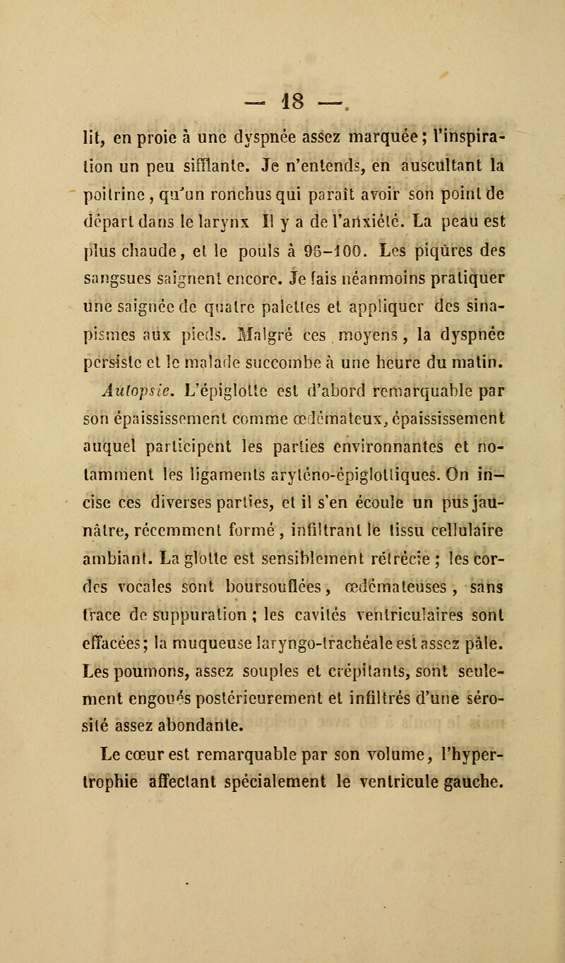 lit, en proie à une dyspnée assez marquée; l'inspira- tion un peu sifflante. Je n'entends, en auscultant la poitrine , qu'un ronchusqui paraît avoir son point de départ dans le larynx II y a de l'anxiété. La peau est plus chaude, et le pouls à 93-100. Les piqûres des sangsues saignent encore. Je tais néanmoins pratiquer une saignée de quatre palettes et appliquer des sina- pismes aux pieds. Malgré ces moyens, la dyspnée persiste et le malade succombe à une heure du matin. Autopsie. L'épiglotte est d'abord remarquable par son épaississement comme œdémateux, épaississement auquel participent les parties environnantes et no- tamment les ligaments aryléno-épigîotîiques. On in- cise ces diverses parties, et il s'en écoule un pus jau- nâtre, récemment formé , infiltrant le tissu cellulaire ambiant. La glotte est sensiblement rélrécie ; les cor- des vocales sont boursouflées, œdémateuses, sans trace de suppuration ; les cavités ventriculaires sont effacées; la muqueuse îaryngo-trachéale est assez pâle. Les poumons, assez souples et crépitants, sont seule- ment engoués postérieurement et infiltrés d'une séro- silé assez abondante. Le cœur est remarquable par son volume, l'hyper- trophie affectant spécialement le ventricule gauche.