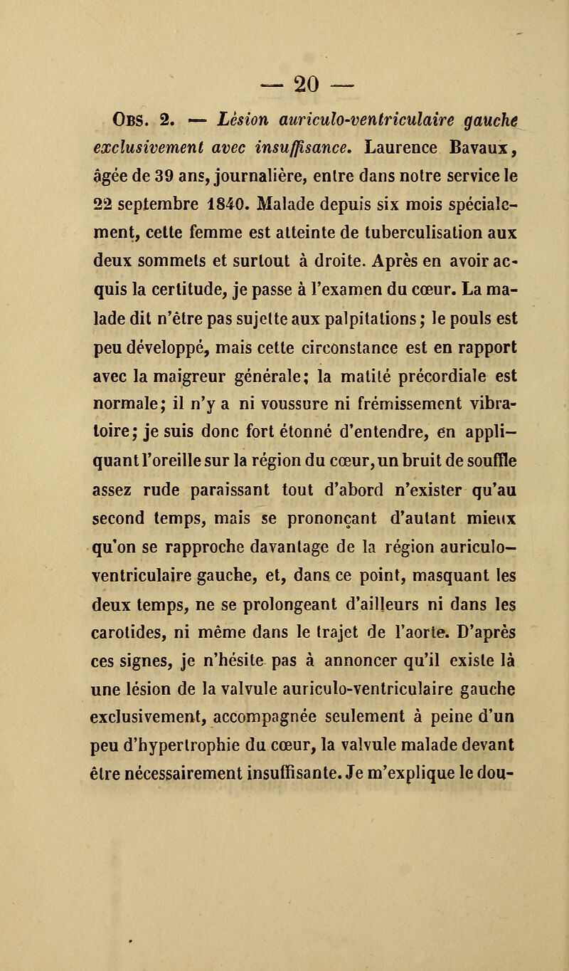 Obs. 2. — Lésion auriculo-ventriculaire gauche exclusivement avec insuffisance. Laurence Bavaux, âgée de 39 ans, journalière, enlre dans notre service le 22 septembre 1840. Malade depuis six mois spéciale- ment, cette femme est atteinte de tuberculisation aux deux sommets et surtout à droite. Après en avoir ac- quis la certitude, je passe à l'examen du cœur. La ma- lade dit n'être pas sujette aux palpitations ; le pouls est peu développé, mais cette circonstance est en rapport avec la maigreur générale; la matilé précordiale est normale; il n'y a ni voussure ni frémissement vibra- toire; je suis donc fort étonné d'entendre, en appli- quant l'oreille sur la région du cœur, un bruit de souffle assez rude paraissant tout d'abord n'exister qu'au second temps, mais se prononçant d'autant mieux qu'on se rapproche davantage de la région auriculo- ventriculaire gauche, et, dans ce point, masquant les deux temps, ne se prolongeant d'ailleurs ni dans les carotides, ni même dans le trajet de l'aorte. D'après ces signes, je n'hésite pas à annoncer qu'il existe là une lésion de la valvule auriculo-ventriculaire gauche exclusivement, accompagnée seulement à peine d'un peu d'hypertrophie du cœur, la valvule malade devant être nécessairement insuffisante. Je m'explique le dou-