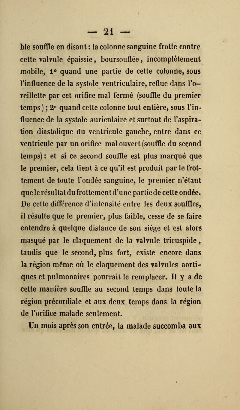 ble souffle en disant : la colonne sanguine frotte contre cette valvule épaissie, boursouflée, incomplètement mobile, 1° quand une partie de cette colonne, sous l'influence de la systole venlriculaire, reflue dans l'o- reillette par cet orifice mal fermé (souffle du premier temps) ; 2° quand cette colonne tout entière, sous l'in- fluence de la systole auriculaire et surtout de l'aspira- tion diastolique du ventricule gauche, entre dans ce ventricule par un orifice mal ouvert (souffle du second temps) : et si ce second souffle est plus marqué que le premier, cela tient à ce qu'il est produit par le frot- tement de toute l'ondée sanguine, le premier n'étant quelerésultaldufrottementd'unepartiede cette ondée. De cette différence d'intensité entre les deux souffles, il résulte que le premier, plus faible, cesse de se faire entendre à quelque dislance de son siège et est alors masqué par le claquement de la valvule tricuspide, tandis que le second, plus fort, existe encore dans la région même où le claquement des valvules aorti- ques et pulmonaires pourrait le remplacer. Il y a de cette manière souffle au second temps dans toute la région précordiale et aux deux temps dans la région de l'orifice malade seulement. Un mois après son entrée, la malade succomba aux