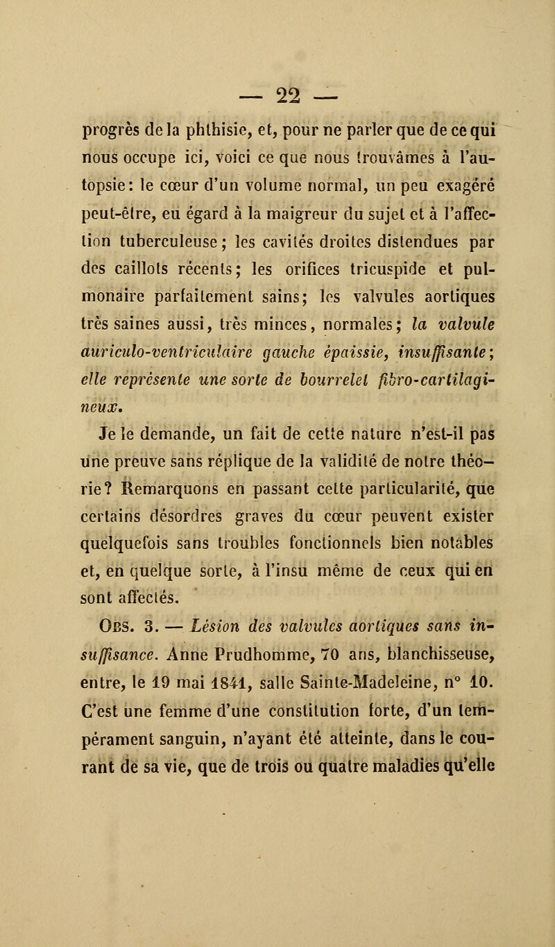 progrès de la phthisie, et, pour ne parler que de ce qui nous occupe ici, voici ce que nous trouvâmes à l'au- topsie: le cœur d'un volume normal, un peu exagéré peut-être, eu égard à la maigreur du sujet et à l'affec- tion tuberculeuse; les cavités droites distendues par des caillots récents; les orifices tricuspîde et pul- monaire parfaitement sains; les valvules aortiques très saines aussi, très minces, normales; la valvule auriculo-ventriculaire gauche épaissie, insuffisante; elle représente une sorte de bourrelet fibro-cartilagi- neux. Je îe demande, un fait de cette nature n'est-il pas une preuve sans réplique de la validité de notre théo- rie? Remarquons en passant cette particularité, que certains désordres graves du cœur peuvent exister quelquefois sans troubles fonctionnels bien notables et, en quelque sorte, à l'insu même de ceux qui en sont affectés. Obs. 3. — Lésion des valvules aortiques sans in- suffisance. Anne Prudhomme, 70 ans, blanchisseuse, entre, le 19 mai 1841, salle Sainte-Madeleine, n° 10. C'est une femme d'une constitution forte, d'un tem- pérament sanguin, n'ayant été atteinte, dans le cou- rant de sa vie, que de trois ou quatre maladies qu'elle