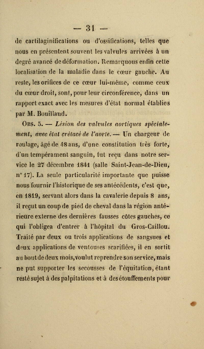 de cartilaginiiicalions ou d'ossificaiions, telles que nous en présentent souvent les valvules arrivées à un degré avancé de déformation. Remarquons enfin cette localisation de la maladie dans le cœur gauche. Au reste, les orifices de ce cœur lui-même, comme ceux du cœur droit, sont, pour leur circonférence, dans un rapport exact avec les mesures d'état normal établies par M. Bouilîaud. Obs. 5. — Lésion des valvules aortiques spéciale- ment, avec état crétacé de l'aorte. — Un chargeur de roulage, âgé de 48 ans, d'une constitution très forte, d'un tempérament sanguin, fut reçu dans notre ser- vice le 27 décembre 1841 (salle Saint-Jean-de-Dieu, n° 17). La seule particularité importante que puisse nous fournir l'historique de ses antécédents, c'est que, en 1819, servant alors dans la cavalerie depuis 8 ans, il reçut un coup de pied de cheval dans la région anté- rieure externe des dernières fausses côtes gauches, ce qui l'obligea d'entrer à l'hôpital du Gros-Caillou. Traité par deux ou trois applications de sangsues et d^ux applications de ventouses scarifiées, il en sortit au bout de deux mois, voulut reprendre son service, mais ne put supporter les secousses de l'équitation, étant resté sujet à des palpitations et à desétouffements pour