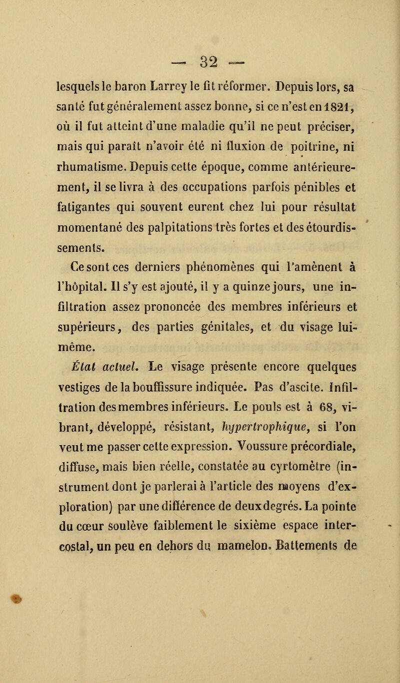 lesquels le baron Larrey le fit réformer. Depuis lors, sa sanlé fut généralement assez bonne, si ce n'est en 1821, où il fut atteint d'une maladie qu'il ne peut préciser, mais qui paraît n'avoir été ni fluxion de poitrine, ni rhumatisme. Depuis cette époque, comme antérieure- ment, il se livra à des occupations parfois pénibles et fatigantes qui souvent eurent chez lui pour résultat momentané des palpitations très fortes et desétourdis- sements. Ce sont ces derniers phénomènes qui l'amènent à l'hôpital. Il s'y est ajouté, il y a quinze jours, une in- filtration assez prononcée des membres inférieurs et supérieurs, des parties génitales, et du visage lui- même. État actuel. Le visage présente encore quelques vestiges de la bouffissure indiquée. Pas d'ascite. infil- tration des membres inférieurs. Le pouls est à 68, vi- brant, développé, résistant, hyper trophique, si Ton veut me passer cette expression. Voussure précordiale, diffuse, mais bien réelle, constatée au cyrtomètre (in- strument dont je parlerai à l'article des moyens d'ex- ploration) par une différence de deuxdegrés. La pointe du cœur soulève faiblement le sixième espace inter- costal, un peu en dehors du mamelon. Battements de