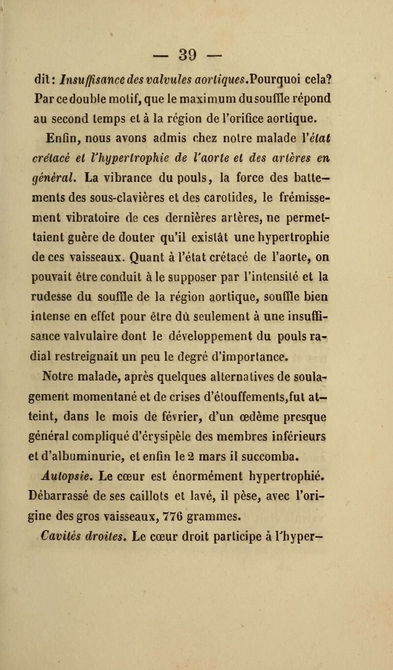 dit: Insuffisance des valvules aorliques.Pourquoi cela? Par ce double molif, que le maximum du souffle répond au second temps et à la région de l'orifice aortique. Enfin, nous avons admis chez notre malade Vêlât crétacé et l'hypertrophie de Vaorte et des artères en général. La vibrance du pouls, la force des batte- ments des sous-clavières et des carotides, le frémisse- ment vibratoire de ces dernières artères, ne permet- taient guère de douter qu'il existât une hypertrophie de ces vaisseaux. Quant à l'état crétacé de l'aorte, on pouvait être conduit aie supposer par l'intensité et la rudesse du souffle de la région aortique, souffle bien intense en effet pour être dû seulement à une insuffi- sance valvulaire dont le développement du pouls ra- dial restreignait un peu le degré d'importance. Notre malade, après quelques alternatives de soula- gement momentané et de crises d'étouffements,fut at- teint, dans le mois de février, d'un œdème presque général compliqué d'érysipèle des membres inférieurs et d'albuminurie, et enfin le 2 mars il succomba. Autopsie, Le cœur est énormément hypertrophié. Débarrassé de ses caillots et lavé, il pèse, avec l'ori- gine des gros vaisseaux, 776 grammes. Cavités droites. Le cœur droit participe à l'hyper-