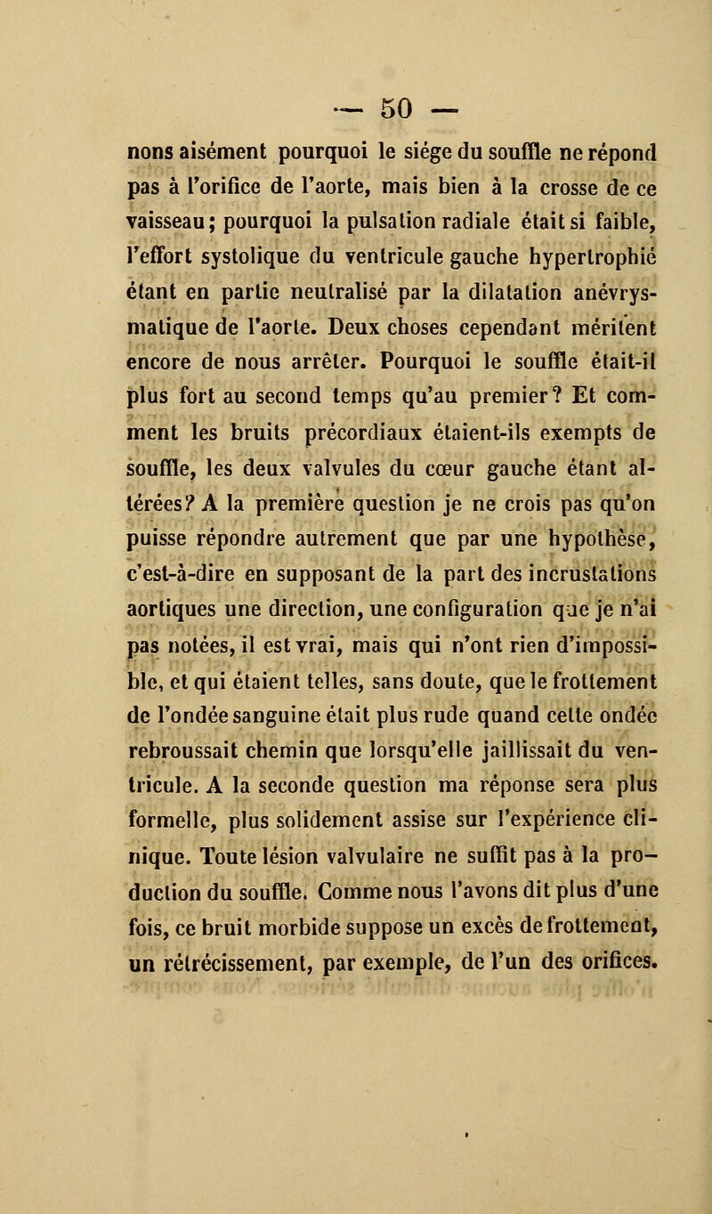 nons aisément pourquoi le siège du souffle ne répond pas à l'orifice de l'aorte, mais bien à la crosse de ce vaisseau; pourquoi la pulsation radiale était si faible, l'effort systolique du ventricule gauche hypertrophié étant en partie neutralisé par la dilatation anévrys- matique de l'aorte. Deux choses cependant méritent encore de nous arrêter. Pourquoi le souffle était-il plus fort au second temps qu'au premier? Et com- ment les bruits précordiaux étaient-ils exempts de souffle, les deux valvules du cœur gauche étant al- térées? A la première question je ne crois pas qu'on puisse répondre autrement que par une hypothèse, c'est-à-dire en supposant de la part des incrustations aortiques une direction, une configuration que je n'ai pas notées, il est vrai, mais qui n'ont rien d'impossi- ble, et qui étaient telles, sans doute, que le frottement de l'ondée sanguine était plus rude quand celle ondée rebroussait chemin que lorsqu'elle jaillissait du ven- tricule. A la seconde question ma réponse sera plus formelle, plus solidement assise sur l'expérience cli- nique. Toute lésion valvulaire ne suffit pas à la pro- duction du souffle. Comme nous l'avons dit plus d'une fois, ce bruit morbide suppose un excès de frottement, un rétrécissement, par exemple, de l'un des orifices.