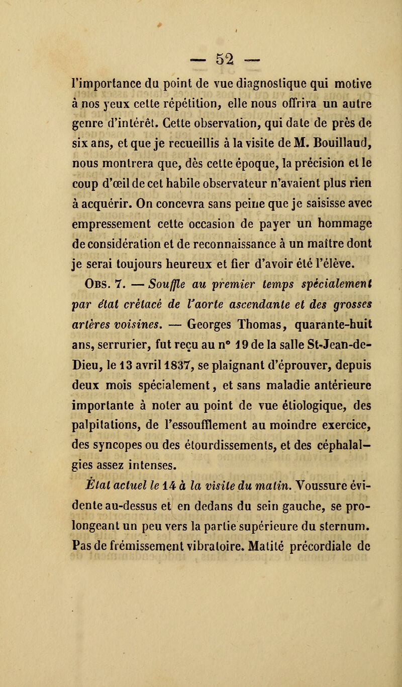 l'importance du point de vue diagnostique qui motive à nos yeux cette répétition, elle nous offrira un autre genre d'intérêt. Cette observation, qui date de près de six ans, et que je recueillis à la visite de M. Bouillaud, nous montrera que, dès cette époque, la précision et le coup d'œil de cet habile observateur n'avaient plus rien à acquérir. On concevra sans peine que je saisisse avec empressement cette occasion de payer un hommage de considération et de reconnaissance à un maître dont je serai toujours heureux et fier d'avoir été l'élève. Obs. 7. — Souffle au premier temps spécialement par état crétacé de Vaorte ascendante et des grosses artères voisines. — Georges Thomas, quarante-huit ans, serrurier, fut reçu au n° 19 de la salle St-Jean-de- Dieu, le 13 avril 1837, se plaignant d'éprouver, depuis deux mois spécialement, et sans maladie antérieure importante à noter au point de vue éliologique, des palpitations, de l'essoufflement au moindre exercice, des syncopes ou des étourdissemenls, et des céphalal- gies assez intenses. État actuel le 14 à la visite du matin. Voussure évi- dente au-dessus et en dedans du sein gauche, se pro- longeant un peu vers la partie supérieure du sternum. Pas de frémissement vibratoire. Malité précordiale de