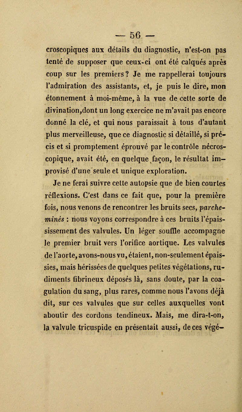 croscopiques aux détails du diagnostic, n'est-on pas tenté de supposer que ceux-ci ont été calqués après coup sur les premiers? Je me rappellerai toujours l'admiration des assistants, et, je puis le dire, mon étonnement à moi-même, à la vue de cette sorte de divination,dont un long exercice ne m'avait pas encore donné la clé, et qui nous paraissait à tous d'autant plus merveilleuse, que ce diagnostic si détaillé, si pré- cis et si promptement éprouvé par le contrôle nécros- copique, avait été, en quelque façon, le résultat im- provisé d'une seule et unique exploration. Je ne ferai suivre cette autopsie que de bien courtes réflexions. C'est dans ce fait que, pour la première fois, nous venons de rencontrer les bruits secs, parche~ minés : nous voyons correspondre à ces bruits l'épais- sissement des valvules. Un léger souffle accompagne le premier bruit vers l'orifice aortique. Les valvules de l'aorte, avons-nous vu, étaient, non-seulement épais- sies, mais hérissées de quelques petites végétations, ru- diments fibrineux déposés là, sans doute, par la coa- gulation du sang, plus rares, comme nous l'avons déjà dit, sur ces valvules que sur celles auxquelles vont aboutir des cordons tendineux. Mais, me dira-t-on, la valvule tricuspide en présentait aussi, de ces végé-