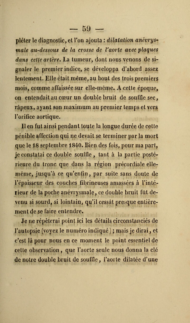 pléter le diagnostic, et l'on ajouta : dilatation anèvrys* maie au-dessous de la crosse de l'aorte avec plaques dans cette artère, La tumeur, dont nous venons de si- gnaler le premier indice, se développa d'abord assez lentement. Elle était même, au bout des trois premiers mois, comme affaissée sur elle-même. A cette époque, on entendait au cœur un double bruit de souffle sec, râpeux, ayant son maximum au premier temps et vers l'orifice aortique. Il en fut ainsi pendant toute la longue durée de celle pénible affeelion qui ne devait se terminer par la mort que le 18 septembre 1840. Bien des fois, pour ma pari, je constatai ce double soulfle , tant à la partie posté- rieure du tronc que dans la région précordiale elle- même, jusqu'à ce qu'enfin, par suite sans doute de l'épaisseur des couches fibrineuses amassées à l'inté- rieur de la poche anévrysmale, ce double bruit fût de- venu si sourd, si lointain, qu'il cessât presque entière- ment de se faire entendre. Je ne répéterai point ici les détails circonstanciés de l'autopsie (voyez le numéro indiqué ) ; mais je dirai, et c'est là pour nous en ce moment le point essentiel de celle observation, que l'aorte seule nous donna la clé de notre double bruit de souffle, l'aorte dilatée d'une