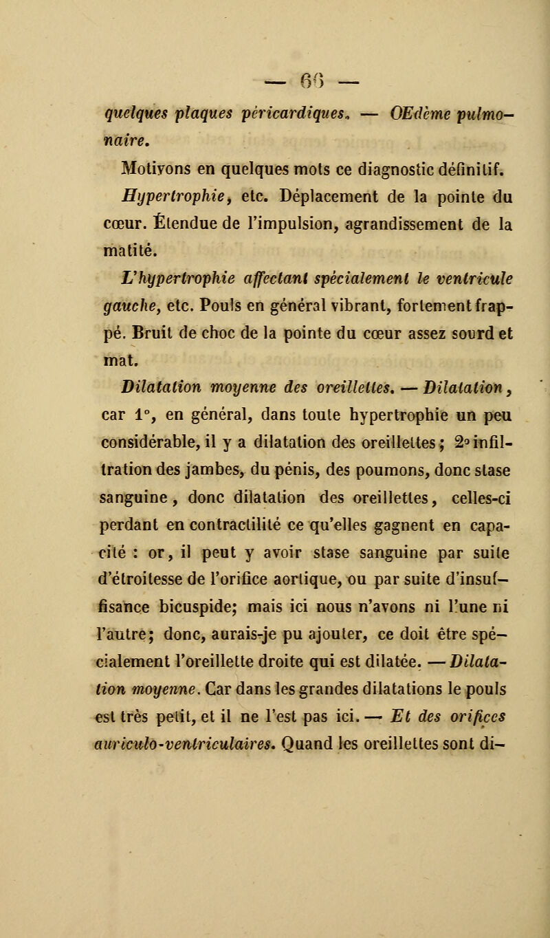 OU — quelques plaques pèricardiques* — OEdème pulmo- naire. Motivons en quelques mots ce diagnostic définitif. Hypertrophie, etc. Déplacement de la pointe du cœur. Étendue de l'impulsion, agrandissement de la matité. L'hypertrophie affectant spécialement le ventricule gauche, etc. Pouls en général vibrant, fortement frap- pé. Bruit de choc de la pointe du cœur assez sourd et mat. Dilatation moyenne des oreillettes. — Dilatation, car 1°, en général, dans toute hypertrophie un peu considérable,il y a dilatation des oreillettes; 2°infil- tration des jambes, du pénis, des poumons, donc stase sanguine, donc dilatation des oreillettes, celles-ci perdant en contractilité ce qu'elles gagnent en capa- cité : or, il peut y avoir stase sanguine par suite d'étroilesse de l'orifice aorlique, ou par suite d'insuf- fisance bicuspide; mais ici nous n'avons ni l'une ni l'autre; donc, aurais-je pu ajouter, ce doit être spé- cialement l'oreillette droite qui est dilatée. —Dilata- tion moyenne. Car dans les grandes dilatations le pouls est très pelit, et il ne l'est pas ici. — Et des orifices auriculo-ventriculaires. Quand les oreillettes sont di-