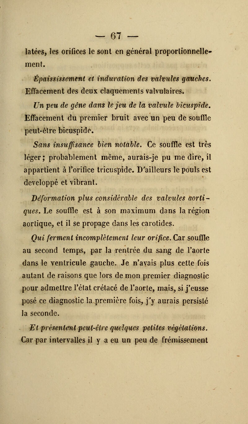 latées, les orifices le sont en général proportionnelle- ment. Épaississement et induration des valvules gauches. Effacement des deux claquements valvulaires. Un peu de gêne dans le jeu de la valvule Mcuspide. Effacement du premier bruit avec un peu de souffle peut-être bicuspide. Sans insuffisance bien notable. Ce souffle est très léger; probablement même, aurais-je pu me dire, il appartient à l'orifice tricuspide. D'ailleurs le pouls est développé et vibrant. Déformation plus considérable des valvules aorli- ques. Le souffle est à son maximum dans la région aortique, et il se propage dans les carotides. Qui ferment incomplètement leur orifice. Car souffle au second temps, par la rentrée du sang de l'aorte dans le ventricule gauche. Je n'avais plus cette fois autant de raisons que lors de mon premier diagnostic pour admettre l'état crétacé de l'aorte, mais, si j'eusse posé ce diagnostic la première fois, jJy aurais persisté la seconde. Et présentent peut-être quelques petites végétations. Car par intervalles il y a eu un peu de frémissement