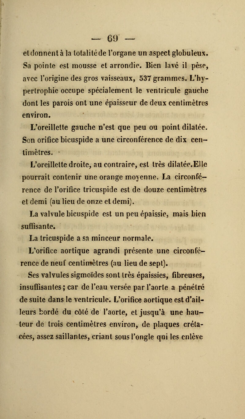 eldonnent à la lotaliléde l'organe un aspect globuleux. Sa pointe est mousse et arrondie. Bien lavé il peso, avec l'origine des gros vaisseaux, 537 grammes. L'hy- pertrophie occupe spécialement le ventricule gauche dont les parois ont une épaisseur de deux centimètres environ. L'oreillette gauche n'est que peu ou point dilatée. Son orifice bicuspide a une circonférence de dix cen- timètres. * L'oreillette droite, au contraire, est très dilatée.Elle pourrait contenir une orange moyenne. La circonfé- rence de l'orifice tricuspide est de douze centimètres et demi (au lieu de onze et demi). La valvule bicuspide est un peu épaissie, mais bien suffisante, La tricuspide a sa minceur normale. L'orifice aortique agrandi présente une circonfé- rence de neuf centimètres (au lieu de sept). Ses valvules sigmoïdes sont très épaissies, fibreuses, insuffisantes; car de l'eau versée par l'aorte a pénétré de suite dans le ventricule. L'orifice aortique est d'ail- leurs bordé du côté de l'aorte, et jusqu'à une hau- teur de trois centimètres environ, de plaques créta- cées, assez saillantes, criant sous l'ongle qui les enlève