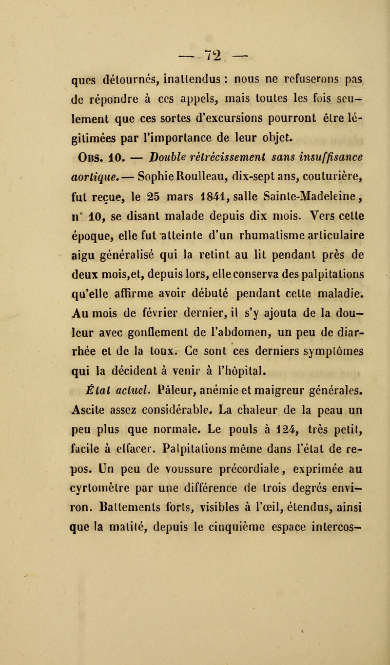 qucs détournes, inattendus : nous ne refuserons pas de répondre à ces appels, mais toutes les fois seu- lement que ces sortes d'excursions pourront être lé- gitimées par l'importance de leur objet. Obs. 10. — Double rétrécissement sans insuffisance aorlique,— Sophie lloulleau, dix-sept ans, couturière, fut reçue> le 25 mars 1841, salle Sainte-Madeleine, if 10, se disant malade depuis dix mois. Vers celte époque, elle fut atteinte d'un rhumatisme articulaire aigu généralisé qui la retint au lit pendant près de deux mois,et, depuis lors, elle conserva des palpitations qu'elle affirme avoir débuté pendant celte maladie. Au mois de février dernier, il s'y ajouta de la dou- leur avec gonflement de l'abdomen, un peu de diar- rhée et de la toux. Ce sont ces derniers symptômes qui la décident à venir à l'hôpital. Étal actuel. Pâleur, anémie et maigreur générales. Ascite assez considérable. La chaleur de la peau un peu plus que normale. Le pouls à 124, très petit, facile à effacer. Palpitations même dans l'état de re- pos. Un peu de voussure précordiale, exprimée au cyrtomètre par une différence de trois degrés envi- ron. Battements forts, visibles à l'œil, étendus, ainsi que la malilé, depuis le cinquième espace intercos-