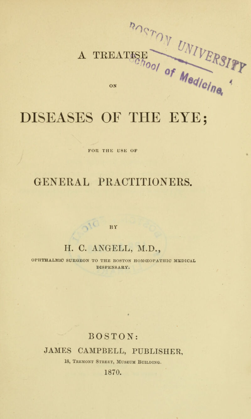 A TKEAT^-^%^ DISEASES OF THE EYE; FOR THE USE OF GENERAL PRACTITIONERS. BY H. C. ANGELL, M.D., OPHTHALMIC SURGEON TO THE BOSTON HOMOEOPATHIC MEDICAL DISPENSARY. BOSTON: JAMES CAMPBELL, PUBLISHER, 18, Tremont Street, Museum Building. 1870.