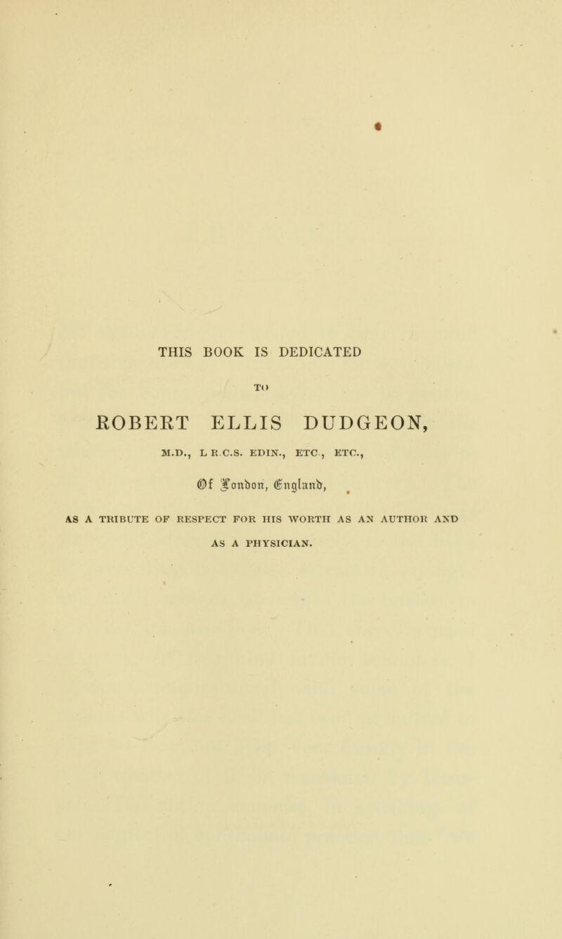 THIS BOOK IS DEDICATED TO ROBERT ELLIS DUDGEON, M.D., LR.C.S. EDIN., ETC, ETC., (®f bonbon, dngknir, AS A TRIBUTE OF RESPECT FOR HIS WORTH AS AN AUTHOR AND AS A PHYSICIAN.