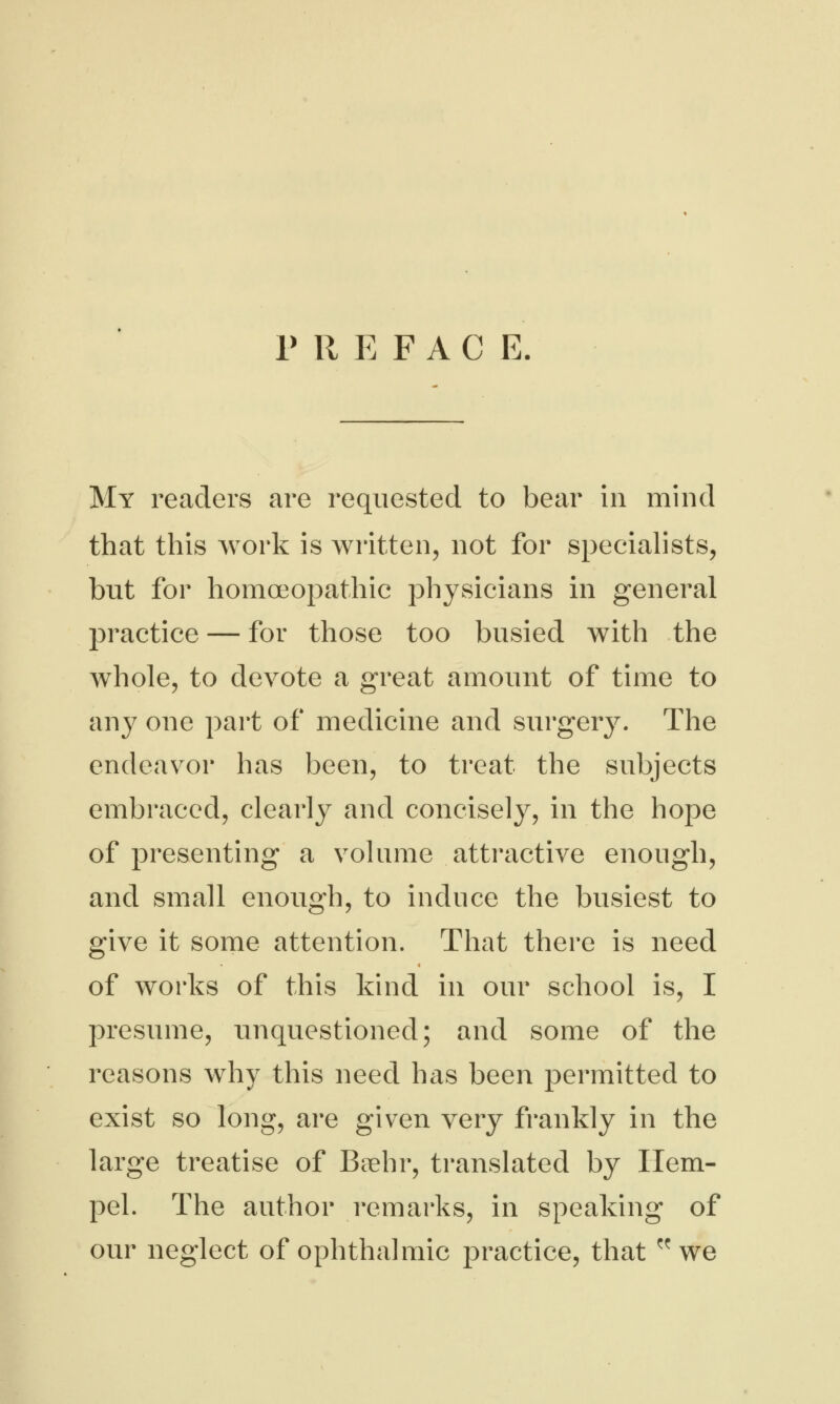 PREFAC E. My readers are requested to bear in mind that this work is written, not for specialists, but for homoeopathic physicians in general practice — for those too busied with the whole, to devote a great amount of time to any one part of medicine and surgery. The endeavor has been, to treat the subjects embraced, clearly and concisely, in the hope of presenting a volume attractive enough, and small enough, to induce the busiest to give it some attention. That there is need of works of this kind in our school is, I presume, unquestioned; and some of the reasons why this need has been permitted to exist so long, are given very frankly in the large treatise of Baehr, translated by Hem- pel. The author remarks, in speaking of our neglect of ophthalmic practice, that we