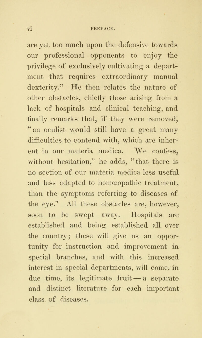 are yet too much upon the defensive towards our professional opponents to enjoy the privilege of exclusively cultivating a depart- ment that requires extraordinary manual dexterity. He then relates the nature of other obstacles, chiefly those arising from a lack of hospitals and clinical teaching, and finally remarks that, if they were removed, f<r an oculist would still have a great many difficulties to contend with, which are inher- ent in our materia medica. We confess, without hesitation, he adds, ^that there is no section of our materia medica less useful and less adapted to homoeopathic treatment, than the symptoms referring to diseases of the eye. All these obstacles are, however, soon to be swept away. Hospitals are established and being established all over the country; these will give us an oppor- tunity for instruction and improvement in special branches, and with this increased interest in special departments, will come, in due time, its legitimate fruit — a separate and distinct literature for each important class of diseases.