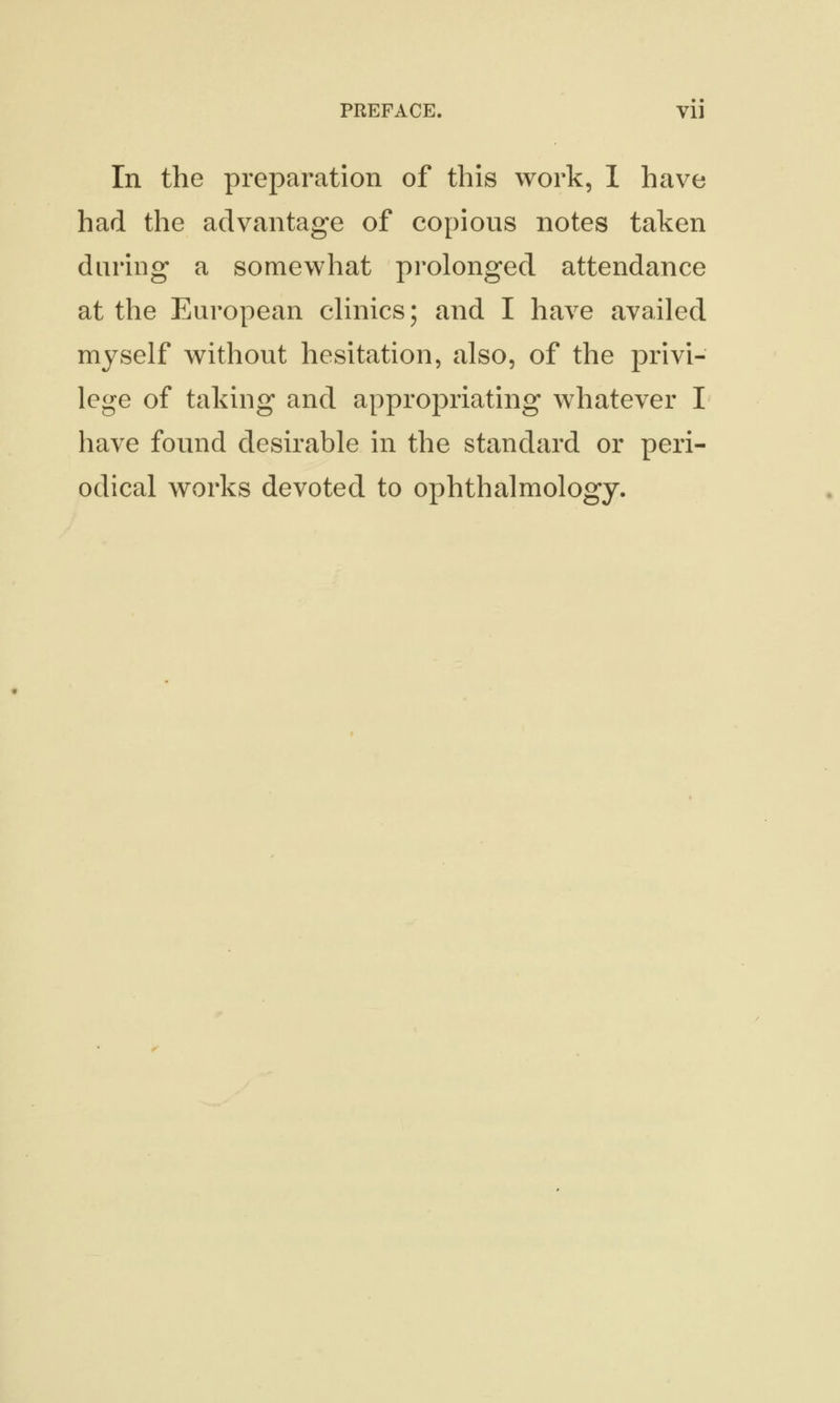 In the preparation of this work, I have had the advantage of copious notes taken daring a somewhat prolonged attendance at the European clinics; and I have availed myself without hesitation, also, of the privi- lege of taking and appropriating whatever I have found desirable in the standard or peri- odical works devoted to ophthalmology.
