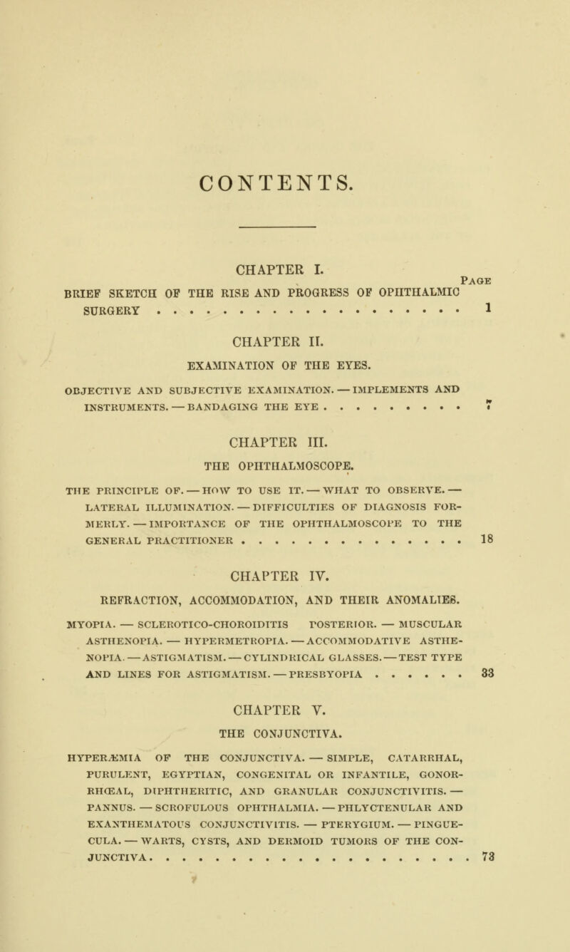 CONTENTS, CHAPTER I. Page BRIEF SKETCH OF THE RISE AND PROGRESS OF OPHTHALMIC SURGERY * CHAPTER II. EXAMINATION OF THE EYES. OBJECTIVE AND SUBJECTIVE EXAMINATION.—IMPLEMENTS AND INSTRUMENTS. — BANDAGING THE EYE 7 CHAPTER III. THE OPHTHALMOSCOPE. THE PRINCIPLE OF. — HOW TO USE IT. — WHAT TO OBSERVE.— LATERAL ILLUMINATION. — DIFFICULTIES OF DIAGNOSIS FOR- MERLY. — IMPORTANCE OF THE OPHTHALMOSCOPE TO THE GENERAL PRACTITIONER 18 CHAPTER IY. REFRACTION, ACCOMMODATION, AND THEIR ANOMALIES. MYOPIA. — SCLEROTICO-CHOROIDITIS POSTERIOR. — MUSCULAR ASTHENOPIA. — HYPERMETROPIA.—ACCOMMODATIVE ASTHE- NOPIA.— ASTIGMATISM. — CYLINDRICAL GLASSES. — TEST TYPE AND LINES FOR ASTIGMATISM. — PRESBYOPIA 33 CHAPTER Y. THE CONJUNCTIVA. HYPEREMIA OF THE CONJUNCTIVA. — SIMPLE, CATARRHAL, PURULENT, EGYPTIAN, CONGENITAL OR INFANTILE, GONOR- RHCEAL, DIPHTHERITIC, AND GRANULAR CONJUNCTIVITIS. — PANNUS. —SCROFULOUS OPHTHALMIA.—PHLYCTENULAR AND EXANTHEMATOUS CONJUNCTIVITIS. — PTERYGIUM. — PINGUE- CULA.— WARTS, CYSTS, AND DERMOID TUMORS OF THE CON- JUNCTIVA 73