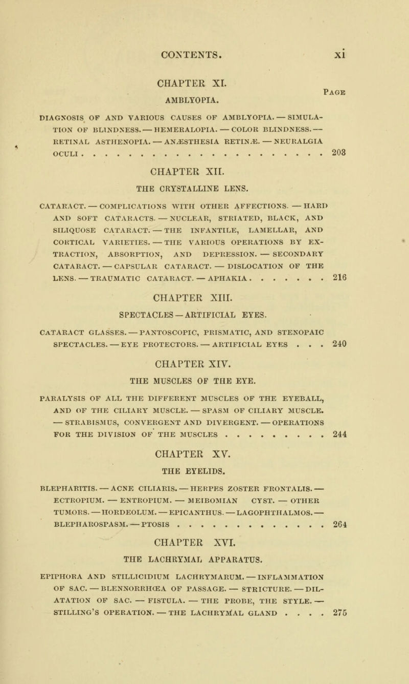 CHAPTER XL Page AMBLYOPIA. DIAGNOSIS OF AND VARIOUS CAUSES OF AMBLYOPIA. — SIMULA- TION OF BLINDNESS. — HEMERALOPIA.— COLOR BLINDNESS.— RETINAL ASTHENOPIA. — ANAESTHESIA RETINAE. — NEURALGIA OCULI 203 CHAPTER XII. THE CRYSTALLINE LENS. CATARACT. — COMPLICATIONS WITH OTHER AFFECTIONS. —HARD AND SOFT CATARACTS. — NUCLEAR, STRIATED, BLACK, AND SILIQUOSE CATARACT. — THE INFANTILE, LAMELLAR, AND CORTICAL VARIETIES. — THE Y'ARIOUS OPERATIONS BY EX- TRACTION, ABSORPTION, AND DEPRESSION. — SECONDARY CATARACT. — CAPSULAR CATARACT. — DISLOCATION OF THE LENS. — TRAUMATIC CATARACT. — APHAKIA 216 CHAPTER XIII. SPECTACLES —ARTIFICIAL EYES. Cataract glasses. — pantoscopic, prismatic, and stenopaic spectacles. — eye protectors. — artificial eyes . . . 240 CHAPTER XIV. THE MUSCLES OF THE EYE. PARALYSIS OF ALL THE DIFFERENT MUSCLES OF THE EYEBALL, AND OF THE CILIARY MUSCLE. — SPASM OF CILIARY MUSCLE. — STRABISMUS, CONVERGENT AND DIVERGENT.—OPERATIONS FOR THE DIVISION OF THE MUSCLES 244 CHAPTER XV. THE EYELIDS. BLEPHARITIS. — ACNE CILIARIS. — HERPES ZOSTER FRONTALIS.— ECTROPIUM. — ENTROPIUM. — MEIBOMIAN CYST. — OTHER TUMORS. — HORDEOLUM. — EPICANTHUS. — LAGOPHTH ALMOS. — BLEPHAROSPASM.—PTOSIS 264 CHAPTER XVI. THE LACHRYMAL APPARATUS. epiphora and stillicidium lachrymarum. — inflammation of sac. — blennorrhcea of passage.— stricture.—dil- atation of sac. — fistula. — the probe, the style. — shilling's operation. — the lachrymal gland .... 275