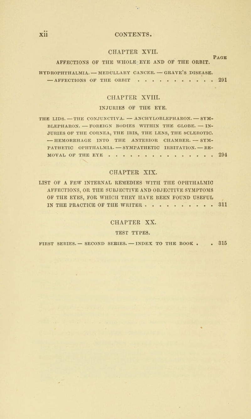 CHAPTER XVII. Page AFFECTIONS OF THE WHOLE EYE AND OF THE ORBIT. HYDROPHTHALMIA. — MEDULLARY CANCER. — GRAVE'S DISEASE. — AFFECTIONS OF THE ORBIT 291 CHAPTER XVIII. INJURIES OF THE EYE. THE LIDS.—THE CONJUNCTIVA. —ANCHYLOBLEPHARON. — SYM- BLEPHARON. — FOREIGN BODIES WITHIN THE GLOBE. — IN- JURIES OF THE CORNEA, THE IRIS, THE LENS, THE SCLEROTIC. — HEMORRHAGE INTO THE ANTERIOR CHAMBER. — SYM- PATHETIC OPHTHALMIA. — SYMPATHETIC IRRITATION. — RE- MOVAL OF THE EYE 294 CHAPTER XIX. LIST OF A FEW INTERNAL REMEDIES WITH THE OPHTHALMIC AFFECTIONS, OR THE SUBJECTIVE AND OBJECTIVE SYMPTOMS OF THE EYES, FOR WHICH THEY HAVE BEEN FOUND USEFUL IN THE PRACTICE OF THE WRITER 311 CHAPTER XX. TEST TYPES. FIRST SERIES.— SECOND SERIES. — INDEX TO THE BOOK . . 315