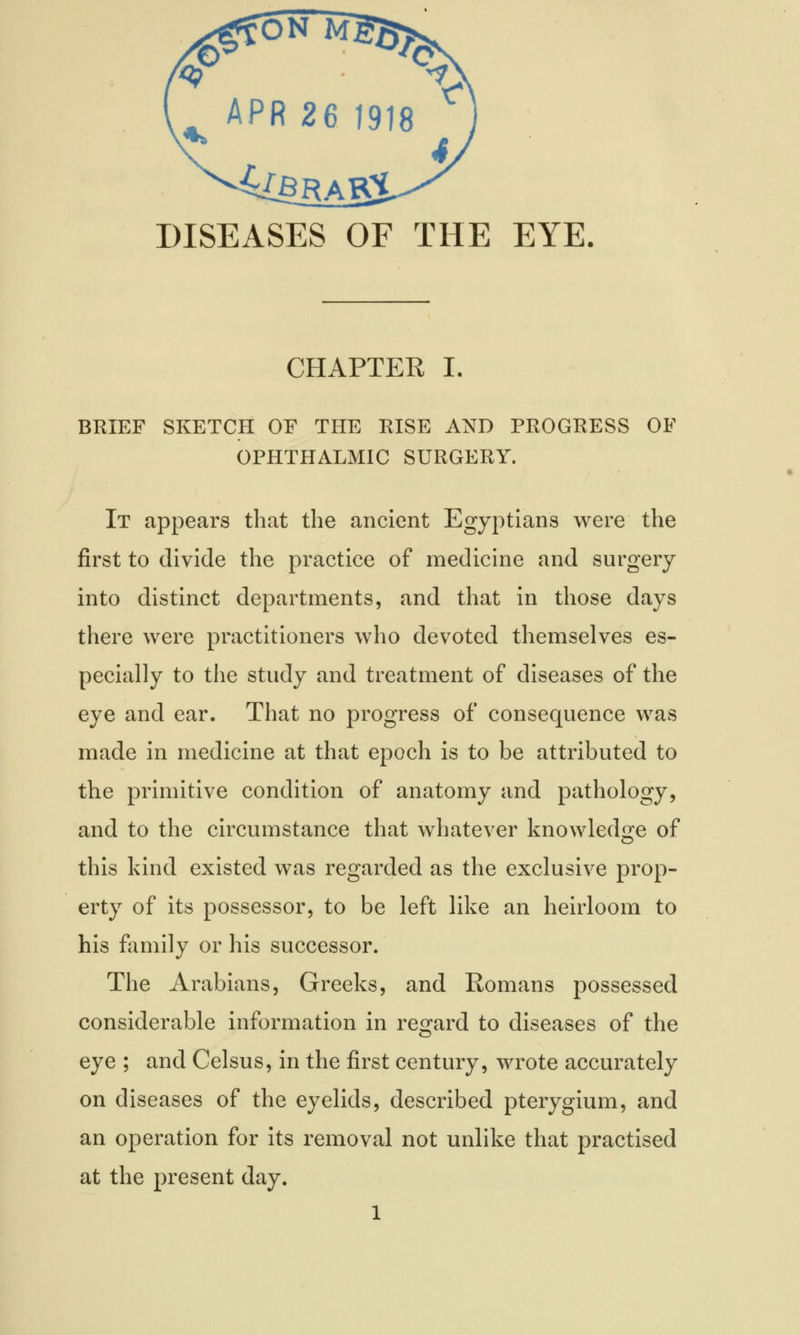 4fBRAK£ DISEASES OF CHAPTER I. BRIEF SKETCH OF THE RISE AND PROGRESS OF OPHTHALMIC SURGERY. It appears that the ancient Egyptians were the first to divide the practice of medicine and surgery into distinct departments, and that in those days there were practitioners who devoted themselves es- pecially to the study and treatment of diseases of the eye and ear. That no progress of consequence was made in medicine at that epoch is to be attributed to the primitive condition of anatomy and pathology, and to the circumstance that whatever knowledge of this kind existed was regarded as the exclusive prop- erty of its possessor, to be left like an heirloom to his family or his successor. The Arabians, Greeks, and Romans possessed considerable information in regard to diseases of the eye ; and Celsus, in the first century, wrote accurately on diseases of the eyelids, described pterygium, and an operation for its removal not unlike that practised at the present day.