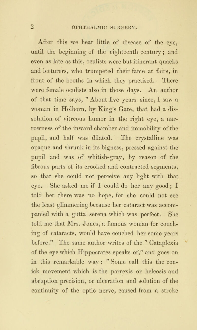 After this we hear little of disease of the eye, until the beginning of the eighteenth century; and even as late as this, oculists were but itinerant quacks and lecturers, who trumpeted their fame at fairs, in front of the booths in which they practised. There were female oculists also in those days. An author of that time says,  About five years since, I saw a woman in Holborn, by King's Gate, that had a dis- solution of vitreous humor in the right eye, a nar- rowness of the inward chamber and immobility of the pupil, and half was dilated. The crystalline was opaque and shrunk in its bigness, pressed against the pupil and was of whitish-gray, by reason of the fibrous parts of its crooked and contracted segments, so that she could not perceive any light with that eye. She asked me if I could do her any good; I told her there was no hope, for she could not see the least glimmering because her cataract was accom- panied with a gutta serena which was perfect. She told me that Mrs. Jones, a famous woman for couch- ing of cataracts, would have couched her some years before. The same author writes of the  Cataplexia of the eye which Hippocrates speaks of, and goes on in this remarkable way :  Some call this the con- ick movement which is the parrexis or helcosis and abruption precision, or ulceration and solution of the continuity of the optic nerve, caused from a stroke
