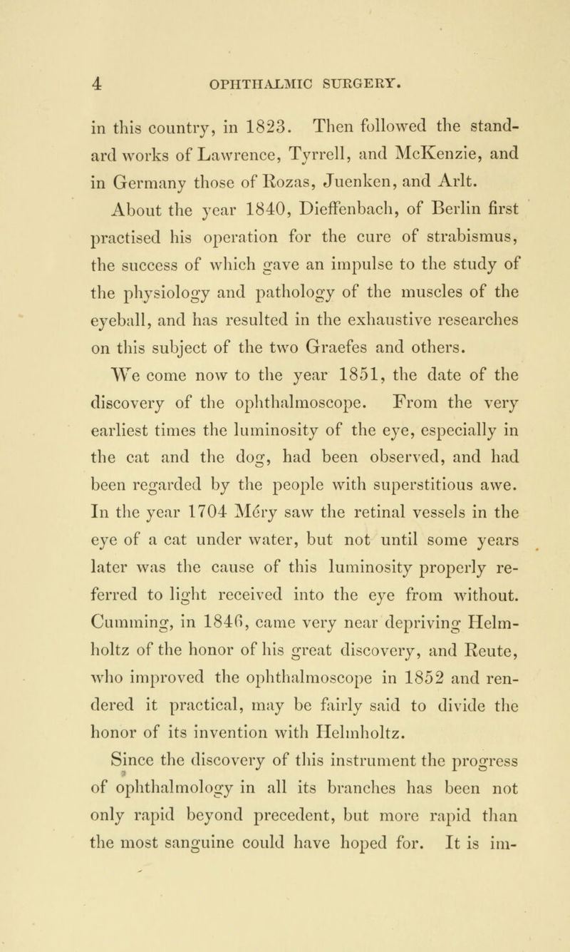 in this country, in 1823. Then followed the stand- ard works of Lawrence, Tyrrell, and McKenzie, and in Germany those of Rozas, Juenken, and Arlt. About the year 1840, Dieffenbach, of Berlin first practised his operation for the cure of strabismus, the success of which gave an impulse to the study of the physiology and pathology of the muscles of the eyeball, and has resulted in the exhaustive researches on this subject of the two Graefes and others. We come now to the year 1851, the date of the discovery of the ophthalmoscope. From the very earliest times the luminosity of the eye, especially in the cat and the dog, had been observed, and had been regarded by the people with superstitious awe. In the year 1704 Mery saw the retinal vessels in the eye of a cat under water, but not until some years later was the cause of this luminosity properly re- ferred to light received into the eye from without. Gumming, in 1840, came very near depriving Helm- holtz of the honor of his great discovery, and Reute, who improved the ophthalmoscope in 1852 and ren- dered it practical, may be fairly said to divide the honor of its invention with Helmholtz. Since the discovery of this instrument the progress of ophthalmology in all its brandies has been not only rapid beyond precedent, but more rapid than the most sanguine could have hoped for. It is im-