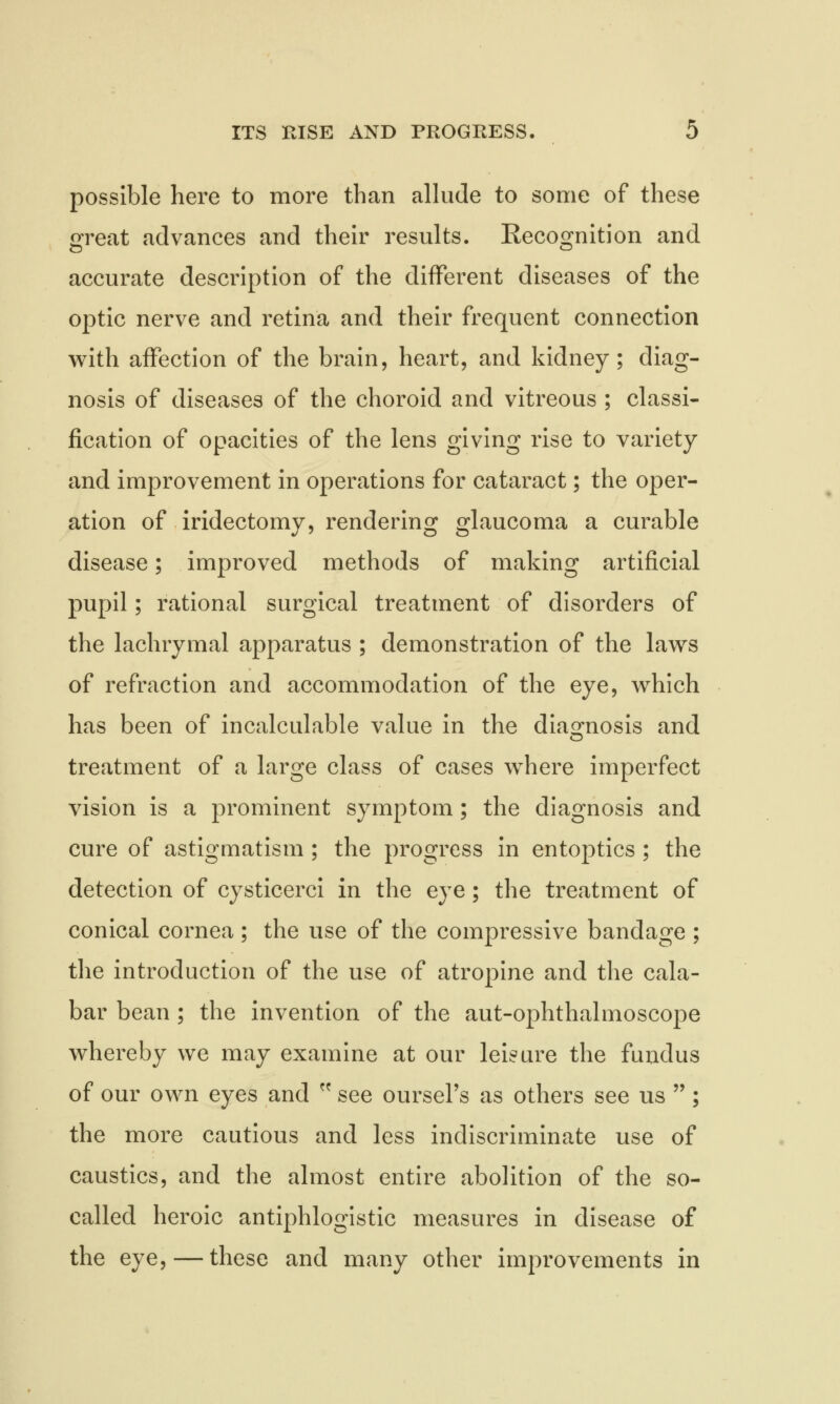 possible here to more than allude to some of these great advances and their results. Recognition and accurate description of the different diseases of the optic nerve and retina and their frequent connection with affection of the brain, heart, and kidney; diag- nosis of diseases of the choroid and vitreous ; classi- fication of opacities of the lens giving rise to variety and improvement in operations for cataract; the oper- ation of iridectomy, rendering glaucoma a curable disease; improved methods of making artificial pupil; rational surgical treatment of disorders of the lachrymal apparatus ; demonstration of the laws of refraction and accommodation of the eye, which has been of incalculable value in the diagnosis and treatment of a large class of cases where imperfect vision is a prominent symptom; the diagnosis and cure of astigmatism ; the progress in entoptics ; the detection of cysticerci in the eye; the treatment of conical cornea ; the use of the compressive bandage ; the introduction of the use of atropine and the cala- bar bean ; the invention of the aut-ophthalmoscope whereby we may examine at our leisure the fundus of our own eyes and  see ourseFs as others see us ; the more cautious and less indiscriminate use of caustics, and the almost entire abolition of the so- called heroic antiphlogistic measures in disease of the eye, — these and many other improvements in