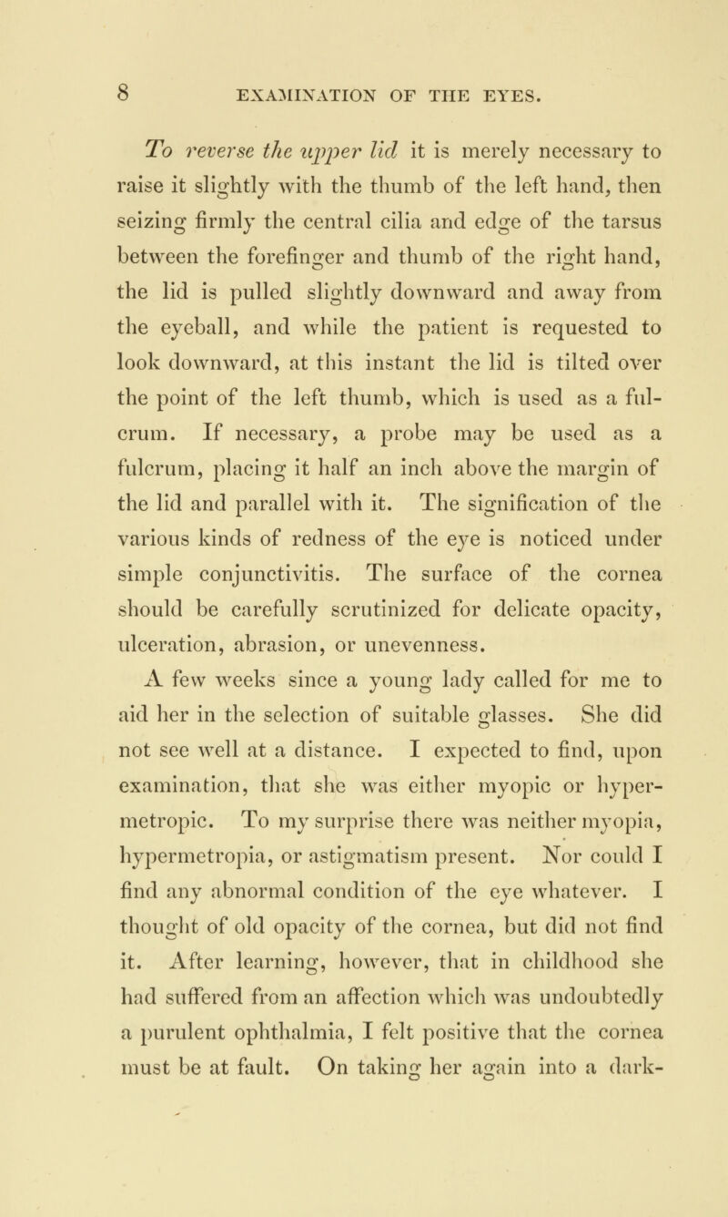 To reverse the itjyjier lid it is merely necessary to raise it slightly with the thumb of the left hand, then seizing firmly the central cilia and edge of the tarsus between the forefinger and thumb of the ri^ht hand, the lid is pulled slightly downward and away from the eyeball, and while the patient is requested to look downward, at this instant the lid is tilted over the point of the left thumb, which is used as a ful- crum. If necessary, a probe may be used as a fulcrum, placing it half an inch above the margin of the lid and parallel with it. The signification of the various kinds of redness of the eye is noticed under simple conjunctivitis. The surface of the cornea should be carefully scrutinized for delicate opacity, ulceration, abrasion, or unevenness. A few weeks since a young lady called for me to aid her in the selection of suitable glasses. She did not see well at a distance. I expected to find, upon examination, that she was either myopic or hyper- metropic. To my surprise there was neither myopia, hypermetropia, or astigmatism present. Nor could I find any abnormal condition of the eye whatever. I thought of old opacity of the cornea, but did not find it. After learning, however, that in childhood she had suffered from an affection which was undoubtedly a purulent ophthalmia, I felt positive that the cornea must be at fault. On taking her again into a dark-