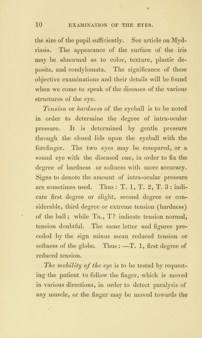the size of the pupil sufficiently. See article on Myd- riasis. The appearance of the surface of the iris may be abnormal as to color, texture, plastic de- posits, and condylomata. The significance of these objective examinations and their details will be found when we come to speak of the diseases of the various structures of the eye. Tension or hardness of the eyeball is to be noted in order to determine the degree of intra-ocular pressure. It is determined by gentle pressure through the closed lids upon the eyeball with the forefinger. The two eyes may be compared, or a sound eye with the diseased one, in order to fix the degree of hardness or softness with more accuracy. Signs to denote the amount of intra-ocular pressure are sometimes used. Thus : T. 1, T. 2, T. 3 : indi- cate first degree or slight, second degree or con- siderable, third degree or extreme tension (hardness) of the ball; while Tn., T? indicate tension normal, tension doubtful. The same letter and figures pre- ceded by the sign minus mean reduced tension or softness of the globe. Thus : —T. 1, first degree of reduced tension. The mobility of the eye is to be tested by request- ing the patient to follow the finger, which is moved in various directions, in order to detect paralysis of any muscle, or the finger may be moved towards the
