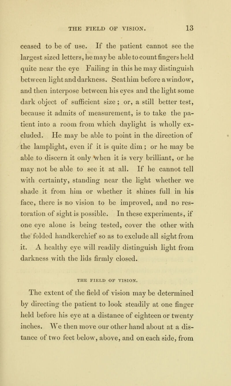 ceased to be of use. If the patient cannot see the largest sized letters, he may be able to count fingers held quite near the eye Failing in this he may distinguish between light and darkness. Seat him before a window, and then interpose between his eyes and the light some dark object of sufficient size ; or, a still better test, because it admits of measurement, is to take the pa- tient into a room from which daylight is wholly ex- cluded. He may be able to point in the direction of the lamplight, even if it is quite dim; or he may be able to discern it only when it is very brilliant, or he may not be able to see it at all. If he cannot tell with certainty, standing near the light whether we shade it from him or whether it shines full in his face, there is no vision to be improved, and no res- toration of sight is possible. In these experiments, if one eve alone is bein^ tested, cover the other with the folded handkerchief so as to exclude all sight from it. A healthy eye will readily distinguish light from darkness with the lids firmly closed. THE FIELD OF VISION. The extent of the field of vision may be determined by directing the patient to look steadily at one finger held before his eye at a distance of eighteen or twenty inches. We then move our other hand about at a dis- tance of two feet below, above, and on each side, from