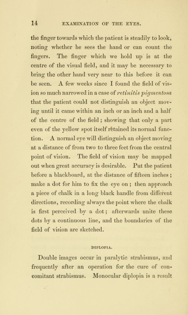 the finger towards which the patient is steadily to look, noting whether he sees the hand or can count the fingers. The finger which we hold up is at the centre of the visual field, and it may be necessary to bring the other hand very near to this before it can be seen. A few weeks since I found the field of vis- ion so much narrowed in a case of retinitis pigmentosa that the patient could not distinguish an object mov- ing until it came within an inch or an inch and a half of the centre of the field; showing that only a part even of the yellow spot itself retained its normal func- tion. A normal eye will distinguish an object moving at a distance of from two to three feet from the central point of vision. The field of vision may be mapped out when great accuracy is desirable. Put the patient before a blackboard, at the distance of fifteen inches ; make a dot for him to fix the eye on ; then approach a piece of chalk in a long black handle from different directions, recording always the point where the chalk is first perceived by a dot; afterwards unite these dots by a continuous line, and the boundaries of the field of vision are sketched. DIPLOPIA. Double images occur in paralytic strabismus, and frequently after an operation for the cure of con- comitant strabismus. Monocular diplopia is a result