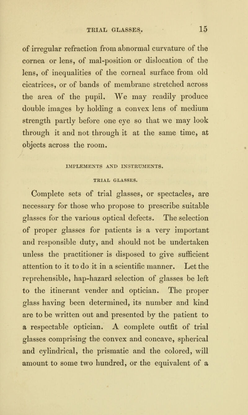 of irregular refraction from abnormal curvature of the cornea or lens, of mal-position or dislocation of the lens, of inequalities of the corneal surface from old cicatrices, or of bands of membrane stretched across the area of the pupil. We may readily produce double images by holding a convex lens of medium strength partly before one eye so that we may look through it and not through it at the same time, at objects across the room. IMPLEMENTS AND INSTRUMENTS. TRIAL GLASSES. Complete sets of trial glasses, or spectacles, are necessary for those who propose to prescribe suitable glasses for the various optical defects. The selection of proper glasses for patients is a very important and responsible duty, and should not be undertaken unless the practitioner is disposed to give sufficient attention to it to do it in a scientific manner. Let the reprehensible, hap-hazard selection of glasses be left to the itinerant vender and optician. The proper glass having been determined, its number and kind are to be written out and presented by the patient to a respectable optician. A complete outfit of trial glasses comprising the convex and concave, spherical and cylindrical, the prismatic and the colored, will amount to some two hundred, or the equivalent of a