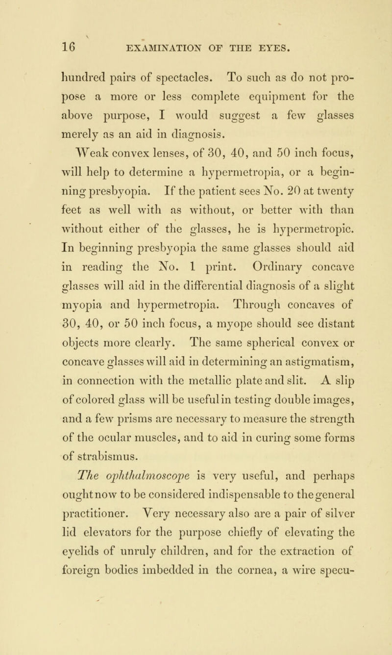 hundred pairs of spectacles. To such as do not pro- pose a more or less complete equipment for the above purpose, I would suggest a few glasses merely as an aid in diagnosis. Weak convex lenses, of 30, 40, and 50 inch focus, will help to determine a hypermetropia, or a begin- ning presbyopia. If the patient sees No. 20 at twenty feet as well with as without, or better with than without either of the glasses, he is hypermetropic. In beginning presbyopia the same glasses should aid in reading the No. 1 print. Ordinary concave glasses will aid in the differential diagnosis of a slight myopia and hypermetropia. Through concaves of 30, 40, or 50 inch focus, a myope should see distant objects more clearly. The same spherical convex or concave glasses will aid in determining an astigmatism, in connection with the metallic plate and slit. A slip of colored £lass will be useful in testing double images, and a few prisms are necessary to measure the strength of the ocular muscles, and to aid in curing some forms of strabismus. The ophthalmoscope is very useful, and perhaps ought now to be considered indispensable to the general practitioner. Very necessary also are a pair of silver lid elevators for the purpose chiefly of elevating the eyelids of unruly children, and for the extraction of foreign bodies imbedded in the cornea, a wire specu-