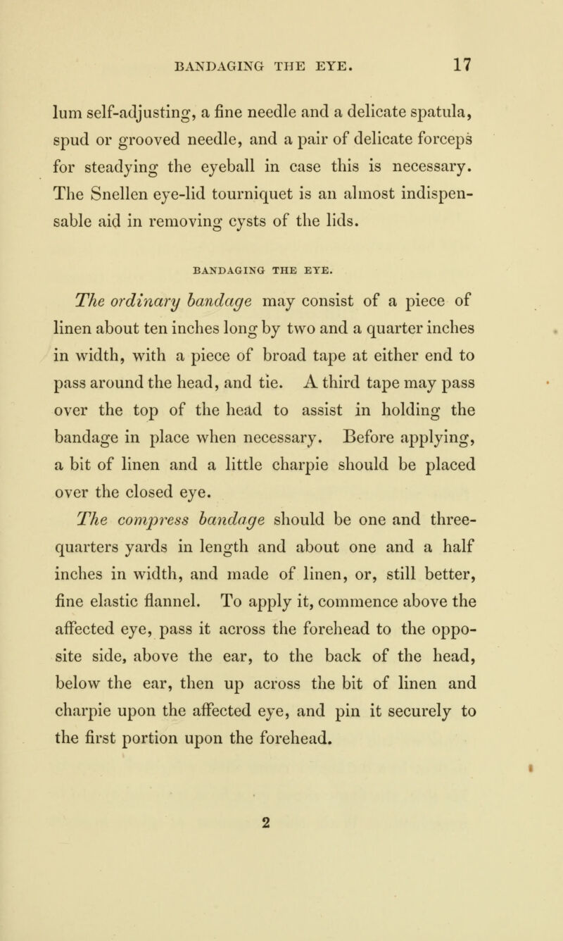 lum self-adjusting, a fine needle and a delicate spatula, spud or grooved needle, and a pair of delicate forceps for steadying the eyeball in case this is necessary. The Snellen eye-lid tourniquet is an almost indispen- sable aid in removing cysts of the lids. BANDAGING THE EYE. The ordinary bandage may consist of a piece of linen about ten inches long by two and a quarter inches in width, with a piece of broad tape at either end to pass around the head, and tie. A third tape may pass over the top of the head to assist in holding the bandage in place when necessary. Before applying, a bit of linen and a little charpie should be placed over the closed eye. The compress bandage should be one and three- quarters yards in length and about one and a half inches in width, and made of linen, or, still better, fine elastic flannel. To apply it, commence above the affected eye, pass it across the forehead to the oppo- site side, above the ear, to the back of the head, below the ear, then up across the bit of linen and charpie upon the affected eye, and pin it securely to the first portion upon the forehead.