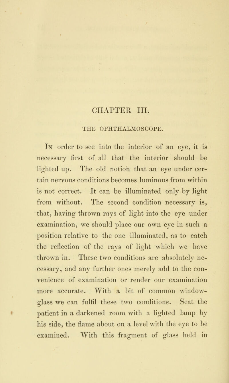 CHAPTER III. THE OPHTHALMOSCOPE. In order to see into the interior of an eye, it is necessary first of all that the interior should be lighted up. The old notion that an eye under cer- tain nervous conditions becomes luminous from within is not correct. It can be illuminated only by light from without. The second condition necessary is, that, having thrown rays of light into the eye under examination, we should place our own eye in such a position relative to the one illuminated, as to catch the reflection of the rays of light which we have thrown in. These two conditions are absolutely ne- cessary, and any further ones merely add to the con- venience of examination or render our examination more accurate. With a bit of common window- glass we can fulfil these two conditions. Seat the patient in a darkened room with a lighted lamp by his side, the flame about on a level with the eye to be examined. With this fragment of £lass held in