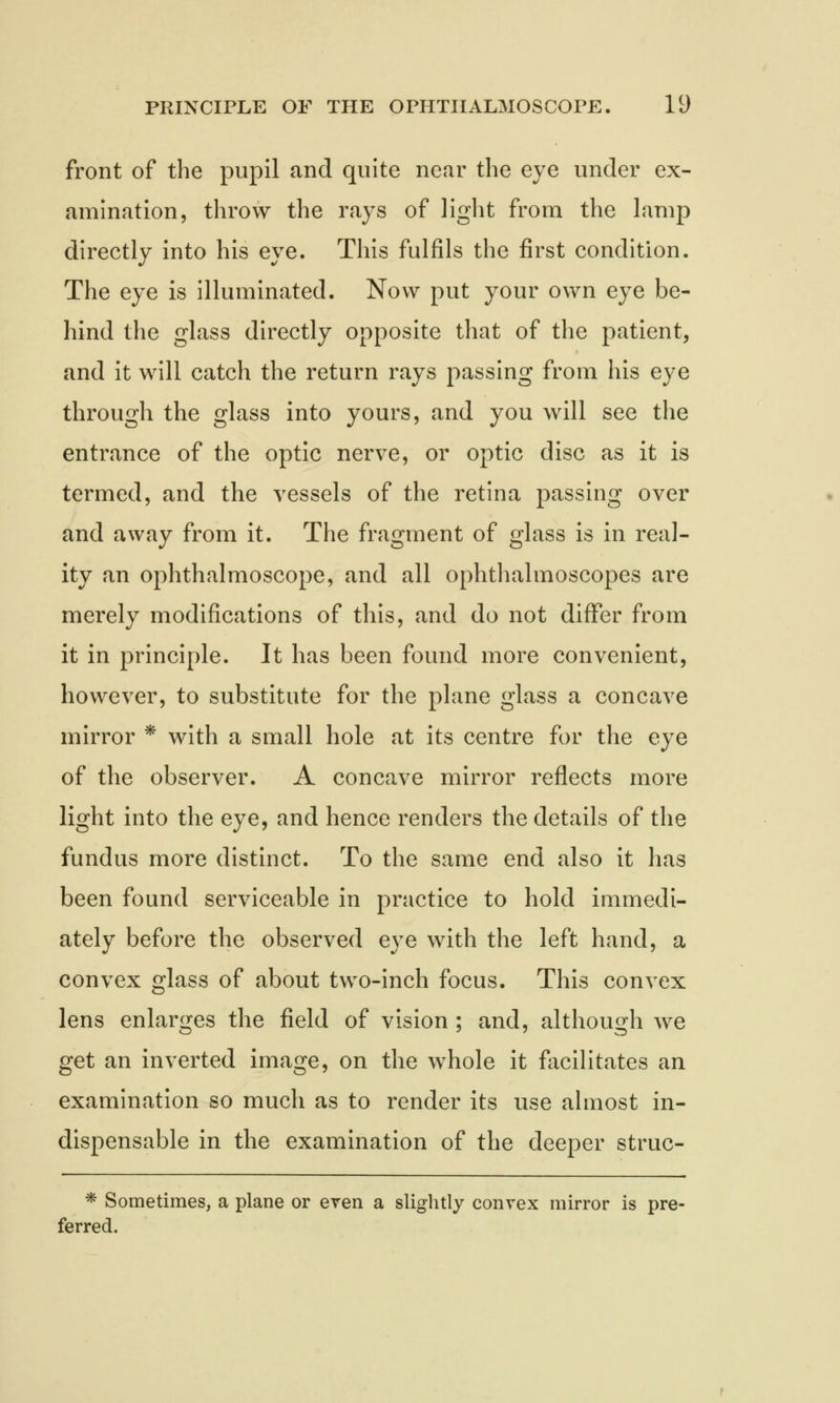 front of the pupil and quite near the eye under ex- amination, throw the rays of light from the lamp directly into his eye. This fulfils the first condition. The eye is illuminated. Now put your own eye be- hind the glass directly opposite that of the patient, and it will catch the return rays passing from his eye through the glass into yours, and you will see the entrance of the optic nerve, or optic disc as it is termed, and the vessels of the retina passing over and away from it. The fragment of glass is in real- ity an ophthalmoscope, and all ophthalmoscopes are merely modifications of this, and do not differ from it in principle. It has been found more convenient, however, to substitute for the plane glass a concave mirror * with a small hole at its centre for the eye of the observer. A concave mirror reflects more light into the eye, and hence renders the details of the fundus more distinct. To the same end also it has been found serviceable in practice to hold immedi- ately before the observed eye with the left hand, a convex glass of about two-inch focus. This convex lens enlarges the field of vision ; and, although we get an inverted image, on the whole it facilitates an examination so much as to render its use almost in- dispensable in the examination of the deeper struc- * Sometimes, a plane or even a slightly convex mirror is pre- ferred.