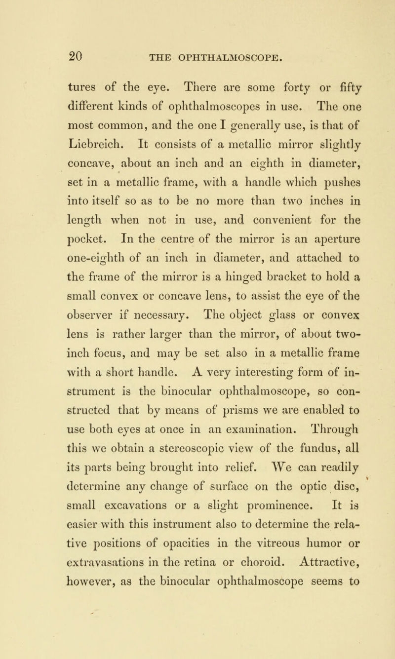 tures of the eye. There are some forty or fifty different kinds of ophthalmoscopes in use. The one most common, and the one I generally use, is that of Liebreich. It consists of a metallic mirror slightly concave, about an inch and an eighth in diameter, set in a metallic frame, with a handle which pushes into itself so as to be no more than two inches in length when not in use, and convenient for the pocket. In the centre of the mirror is an aperture one-eighth of an inch in diameter, and attached to the frame of the mirror is a hinged bracket to hold a small convex or concave lens, to assist the eye of the observer if necessary. The object glass or convex lens is rather larger than the mirror, of about two- inch focus, and may be set also in a metallic frame with a short handle. A very interesting form of in- strument is the binocular ophthalmoscope, so con- structed that by means of prisms we are enabled to use both eyes at once in an examination. Through this we obtain a stereoscopic view of the fundus, all its parts being brought into relief. We can readily determine any change of surface on the optic disc, small excavations or a slight prominence. It is easier with this instrument also to determine the rela- tive positions of opacities in the vitreous humor or extravasations in the retina or choroid. Attractive, however, as the binocular ophthalmoscope seems to