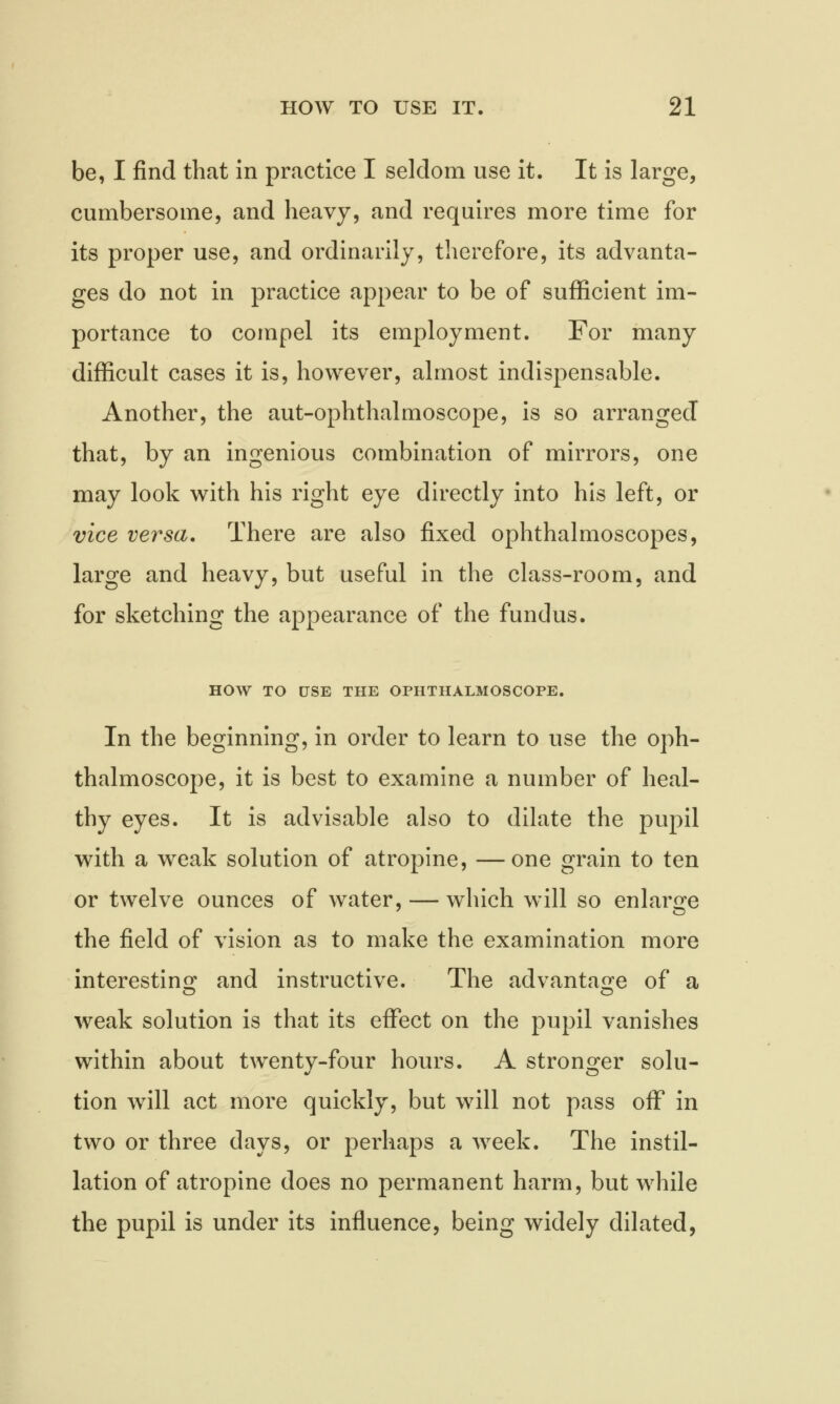 be, I find that in practice I seldom use it. It is large, cumbersome, and heavy, and requires more time for its proper use, and ordinarily, therefore, its advanta- ges do not in practice appear to be of sufficient im- portance to compel its employment. For many difficult cases it is, however, almost indispensable. Another, the aut-ophthalmoscope, is so arranged that, by an ingenious combination of mirrors, one may look with his right eye directly into his left, or vice versa. There are also fixed ophthalmoscopes, large and heavy, but useful in the class-room, and for sketching the appearance of the fundus. HOW TO USE THE OPHTHALMOSCOPE. In the beginning, in order to learn to use the oph- thalmoscope, it is best to examine a number of heal- thy eyes. It is advisable also to dilate the pupil with a weak solution of atropine, —one grain to ten or twelve ounces of water, — which will so enlarge the field of vision as to make the examination more interesting and instructive. The advantage of a weak solution is that its effect on the pupil vanishes within about twentv-four hours. A stronger solu- tion will act more quickly, but will not pass off in two or three days, or perhaps a week. The instil- lation of atropine does no permanent harm, but while the pupil is under its influence, being widely dilated,